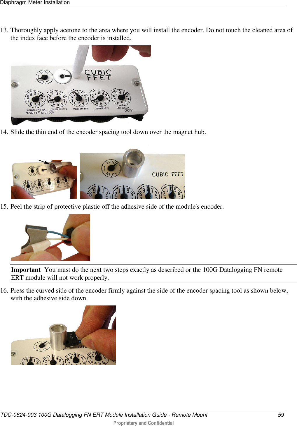 Diaphragm Meter Installation   TDC-0824-003 100G Datalogging FN ERT Module Installation Guide - Remote Mount  59   Proprietary and Confidential     13. Thoroughly apply acetone to the area where you will install the encoder. Do not touch the cleaned area of the index face before the encoder is installed.   14. Slide the thin end of the encoder spacing tool down over the magnet hub.     15. Peel the strip of protective plastic off the adhesive side of the module&apos;s encoder.  Important  You must do the next two steps exactly as described or the 100G Datalogging FN remote ERT module will not work properly. 16. Press the curved side of the encoder firmly against the side of the encoder spacing tool as shown below, with the adhesive side down.  