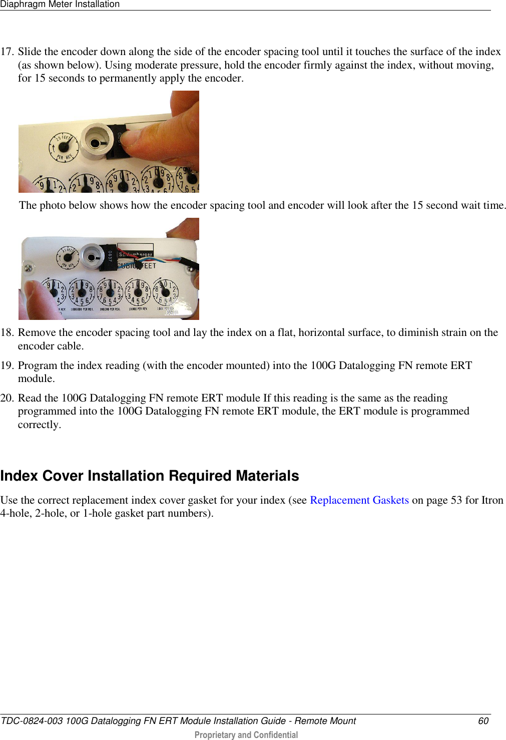 Diaphragm Meter Installation   TDC-0824-003 100G Datalogging FN ERT Module Installation Guide - Remote Mount  60  Proprietary and Confidential    17. Slide the encoder down along the side of the encoder spacing tool until it touches the surface of the index (as shown below). Using moderate pressure, hold the encoder firmly against the index, without moving, for 15 seconds to permanently apply the encoder.  The photo below shows how the encoder spacing tool and encoder will look after the 15 second wait time.  18. Remove the encoder spacing tool and lay the index on a flat, horizontal surface, to diminish strain on the encoder cable. 19. Program the index reading (with the encoder mounted) into the 100G Datalogging FN remote ERT module. 20. Read the 100G Datalogging FN remote ERT module If this reading is the same as the reading programmed into the 100G Datalogging FN remote ERT module, the ERT module is programmed correctly.   Index Cover Installation Required Materials Use the correct replacement index cover gasket for your index (see Replacement Gaskets on page 53 for Itron 4-hole, 2-hole, or 1-hole gasket part numbers).   