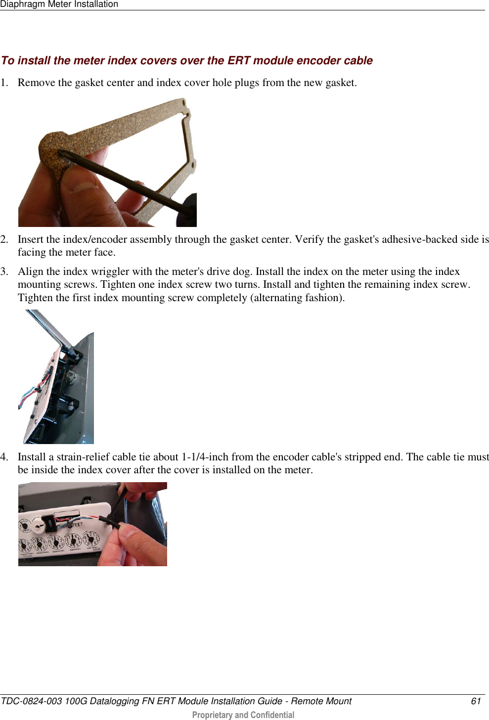 Diaphragm Meter Installation   TDC-0824-003 100G Datalogging FN ERT Module Installation Guide - Remote Mount  61   Proprietary and Confidential     To install the meter index covers over the ERT module encoder cable 1. Remove the gasket center and index cover hole plugs from the new gasket.  2. Insert the index/encoder assembly through the gasket center. Verify the gasket&apos;s adhesive-backed side is facing the meter face. 3. Align the index wriggler with the meter&apos;s drive dog. Install the index on the meter using the index mounting screws. Tighten one index screw two turns. Install and tighten the remaining index screw. Tighten the first index mounting screw completely (alternating fashion).  4. Install a strain-relief cable tie about 1-1/4-inch from the encoder cable&apos;s stripped end. The cable tie must be inside the index cover after the cover is installed on the meter.   