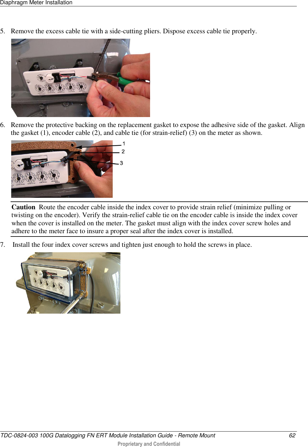 Diaphragm Meter Installation   TDC-0824-003 100G Datalogging FN ERT Module Installation Guide - Remote Mount  62  Proprietary and Confidential    5. Remove the excess cable tie with a side-cutting pliers. Dispose excess cable tie properly.   6. Remove the protective backing on the replacement gasket to expose the adhesive side of the gasket. Align the gasket (1), encoder cable (2), and cable tie (for strain-relief) (3) on the meter as shown.   Caution  Route the encoder cable inside the index cover to provide strain relief (minimize pulling or twisting on the encoder). Verify the strain-relief cable tie on the encoder cable is inside the index cover when the cover is installed on the meter. The gasket must align with the index cover screw holes and adhere to the meter face to insure a proper seal after the index cover is installed. 7.  Install the four index cover screws and tighten just enough to hold the screws in place.  