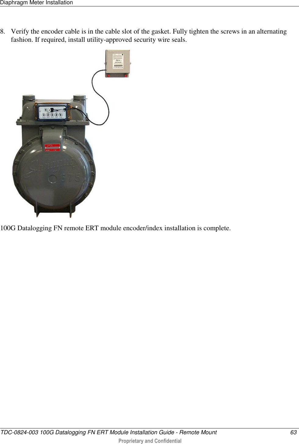 Diaphragm Meter Installation   TDC-0824-003 100G Datalogging FN ERT Module Installation Guide - Remote Mount  63   Proprietary and Confidential     8. Verify the encoder cable is in the cable slot of the gasket. Fully tighten the screws in an alternating fashion. If required, install utility-approved security wire seals.   100G Datalogging FN remote ERT module encoder/index installation is complete.  