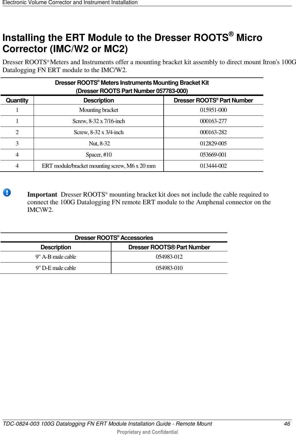 Electronic Volume Corrector and Instrument Installation   TDC-0824-003 100G Datalogging FN ERT Module Installation Guide - Remote Mount  46  Proprietary and Confidential    Installing the ERT Module to the Dresser ROOTS® Micro Corrector (IMC/W2 or MC2) Dresser ROOTS® Meters and Instruments offer a mounting bracket kit assembly to direct mount Itron&apos;s 100G Datalogging FN ERT module to the IMC/W2.  Dresser ROOTS® Meters Instruments Mounting Bracket Kit  (Dresser ROOTS Part Number 057783-000) Quantity Description Dresser ROOTS® Part Number 1 Mounting bracket 015951-000 1 Screw, 8-32 x 7/16-inch 000163-277 2 Screw, 8-32 x 3/4-inch 000163-282 3  Nut, 8-32 012829-005 4 Spacer, #10 053669-001 4 ERT module/bracket mounting screw, M6 x 20 mm 013444-002   Important  Dresser ROOTS® mounting bracket kit does not include the cable required to connect the 100G Datalogging FN remote ERT module to the Amphenal connector on the IMC\W2.  Dresser ROOTS® Accessories Description Dresser ROOTS® Part Number 9&quot; A-B male cable 054983-012 9&quot; D-E male cable  054983-010   