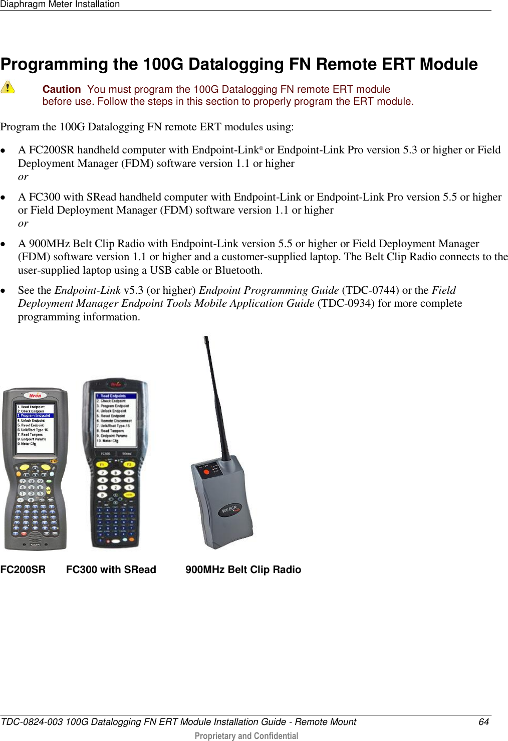 Diaphragm Meter Installation   TDC-0824-003 100G Datalogging FN ERT Module Installation Guide - Remote Mount  64  Proprietary and Confidential    Programming the 100G Datalogging FN Remote ERT Module   Caution  You must program the 100G Datalogging FN remote ERT module before use. Follow the steps in this section to properly program the ERT module.  Program the 100G Datalogging FN remote ERT modules using:  A FC200SR handheld computer with Endpoint-Link® or Endpoint-Link Pro version 5.3 or higher or Field Deployment Manager (FDM) software version 1.1 or higher or  A FC300 with SRead handheld computer with Endpoint-Link or Endpoint-Link Pro version 5.5 or higher or Field Deployment Manager (FDM) software version 1.1 or higher or  A 900MHz Belt Clip Radio with Endpoint-Link version 5.5 or higher or Field Deployment Manager (FDM) software version 1.1 or higher and a customer-supplied laptop. The Belt Clip Radio connects to the user-supplied laptop using a USB cable or Bluetooth.  See the Endpoint-Link v5.3 (or higher) Endpoint Programming Guide (TDC-0744) or the Field Deployment Manager Endpoint Tools Mobile Application Guide (TDC-0934) for more complete programming information.       FC200SR       FC300 with SRead          900MHz Belt Clip Radio     