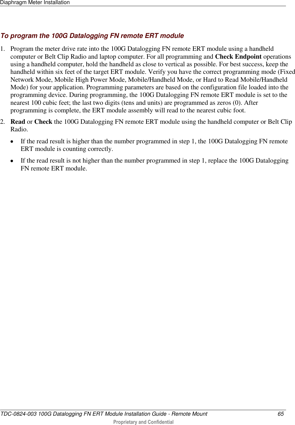 Diaphragm Meter Installation   TDC-0824-003 100G Datalogging FN ERT Module Installation Guide - Remote Mount  65   Proprietary and Confidential     To program the 100G Datalogging FN remote ERT module 1. Program the meter drive rate into the 100G Datalogging FN remote ERT module using a handheld computer or Belt Clip Radio and laptop computer. For all programming and Check Endpoint operations using a handheld computer, hold the handheld as close to vertical as possible. For best success, keep the handheld within six feet of the target ERT module. Verify you have the correct programming mode (Fixed Network Mode, Mobile High Power Mode, Mobile/Handheld Mode, or Hard to Read Mobile/Handheld Mode) for your application. Programming parameters are based on the configuration file loaded into the programming device. During programming, the 100G Datalogging FN remote ERT module is set to the nearest 100 cubic feet; the last two digits (tens and units) are programmed as zeros (0). After programming is complete, the ERT module assembly will read to the nearest cubic foot.  2. Read or Check the 100G Datalogging FN remote ERT module using the handheld computer or Belt Clip Radio.   If the read result is higher than the number programmed in step 1, the 100G Datalogging FN remote ERT module is counting correctly.   If the read result is not higher than the number programmed in step 1, replace the 100G Datalogging FN remote ERT module.  