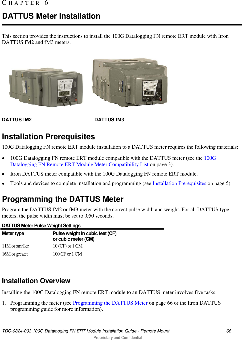  TDC-0824-003 100G Datalogging FN ERT Module Installation Guide - Remote Mount  66   Proprietary and Confidential     This section provides the instructions to install the 100G Datalogging FN remote ERT module with Itron DATTUS fM2 and fM3 meters.  DATTUS fM2                                              DATTUS fM3  Installation Prerequisites 100G Datalogging FN remote ERT module installation to a DATTUS meter requires the following materials:  100G Datalogging FN remote ERT module compatible with the DATTUS meter (see the 100G Datalogging FN Remote ERT Module Meter Compatibility List on page 3).  Itron DATTUS meter compatible with the 100G Datalogging FN remote ERT module.  Tools and devices to complete installation and programming (see Installation Prerequisites on page 5)  Programming the DATTUS Meter Program the DATTUS fM2 or fM3 meter with the correct pulse width and weight. For all DATTUS type meters, the pulse width must be set to .050 seconds.  DATTUS Meter Pulse Weight Settings Meter type Pulse weight in cubic feet (CF)  or cubic meter (CM) 11M or smaller 10 (CF) or 1 CM 16M or greater 100 CF or 1 CM   Installation Overview Installing the 100G Datalogging FN remote ERT module to an DATTUS meter involves five tasks: 1. Programming the meter (see Programming the DATTUS Meter on page 66 or the Itron DATTUS programming guide for more information). CH A P T E R   6  DATTUS Meter Installation 