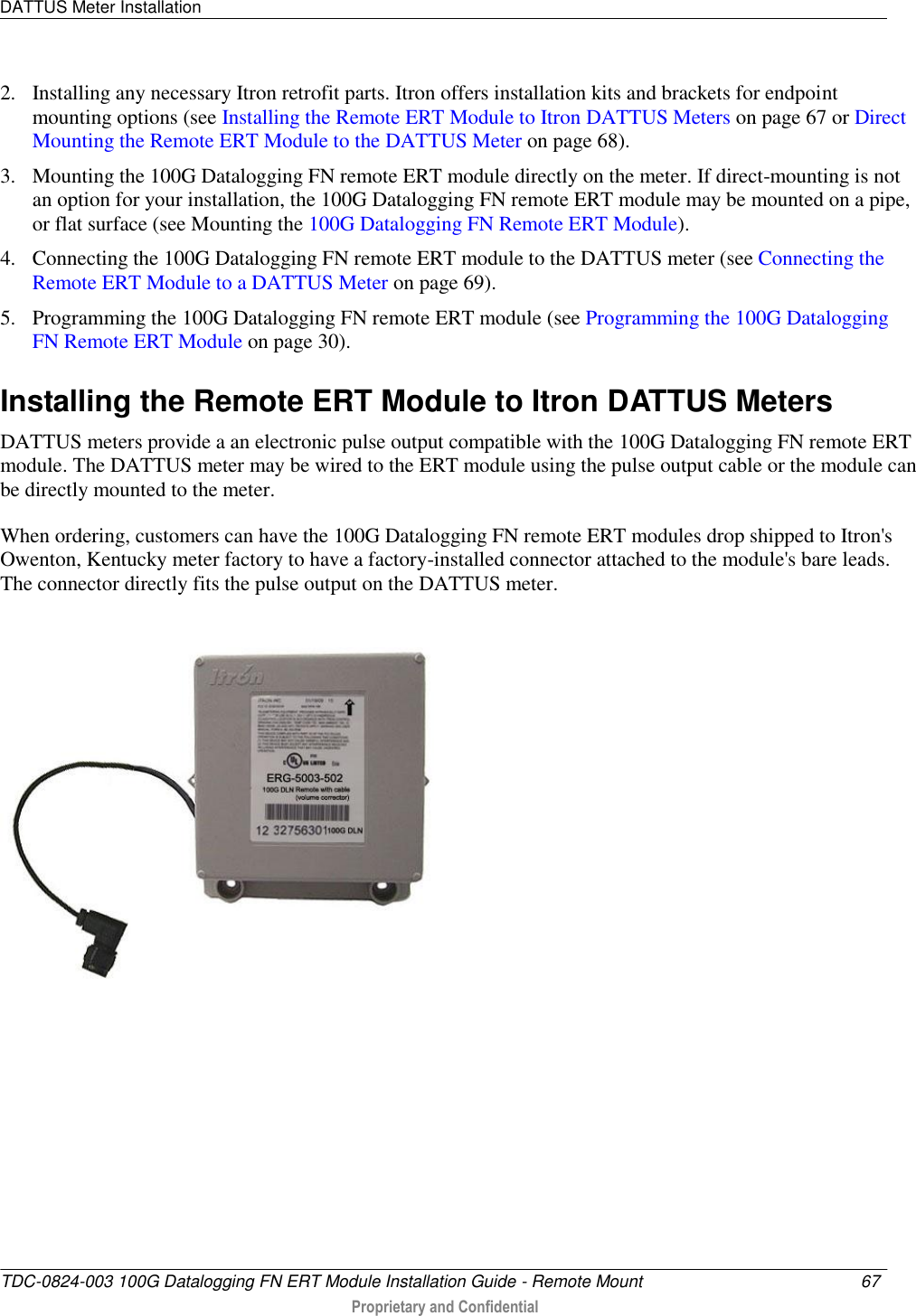 DATTUS Meter Installation   TDC-0824-003 100G Datalogging FN ERT Module Installation Guide - Remote Mount  67   Proprietary and Confidential     2. Installing any necessary Itron retrofit parts. Itron offers installation kits and brackets for endpoint mounting options (see Installing the Remote ERT Module to Itron DATTUS Meters on page 67 or Direct Mounting the Remote ERT Module to the DATTUS Meter on page 68). 3. Mounting the 100G Datalogging FN remote ERT module directly on the meter. If direct-mounting is not an option for your installation, the 100G Datalogging FN remote ERT module may be mounted on a pipe, or flat surface (see Mounting the 100G Datalogging FN Remote ERT Module). 4. Connecting the 100G Datalogging FN remote ERT module to the DATTUS meter (see Connecting the Remote ERT Module to a DATTUS Meter on page 69). 5. Programming the 100G Datalogging FN remote ERT module (see Programming the 100G Datalogging FN Remote ERT Module on page 30).  Installing the Remote ERT Module to Itron DATTUS Meters DATTUS meters provide a an electronic pulse output compatible with the 100G Datalogging FN remote ERT module. The DATTUS meter may be wired to the ERT module using the pulse output cable or the module can be directly mounted to the meter.  When ordering, customers can have the 100G Datalogging FN remote ERT modules drop shipped to Itron&apos;s Owenton, Kentucky meter factory to have a factory-installed connector attached to the module&apos;s bare leads. The connector directly fits the pulse output on the DATTUS meter.     