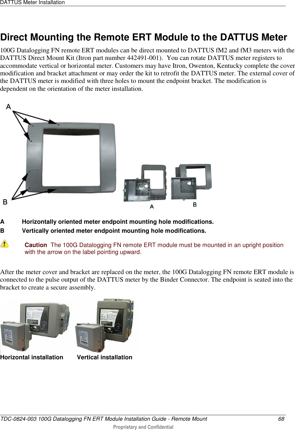 DATTUS Meter Installation   TDC-0824-003 100G Datalogging FN ERT Module Installation Guide - Remote Mount  68  Proprietary and Confidential    Direct Mounting the Remote ERT Module to the DATTUS Meter 100G Datalogging FN remote ERT modules can be direct mounted to DATTUS fM2 and fM3 meters with the DATTUS Direct Mount Kit (Itron part number 442491-001).  You can rotate DATTUS meter registers to accommodate vertical or horizontal meter. Customers may have Itron, Owenton, Kentucky complete the cover modification and bracket attachment or may order the kit to retrofit the DATTUS meter. The external cover of the DATTUS meter is modified with three holes to mount the endpoint bracket. The modification is dependent on the orientation of the meter installation.    A  Horizontally oriented meter endpoint mounting hole modifications. B  Vertically oriented meter endpoint mounting hole modifications.     Caution  The 100G Datalogging FN remote ERT module must be mounted in an upright position with the arrow on the label pointing upward. After the meter cover and bracket are replaced on the meter, the 100G Datalogging FN remote ERT module is connected to the pulse output of the DATTUS meter by the Binder Connector. The endpoint is seated into the bracket to create a secure assembly.   Horizontal installation        Vertical installation     