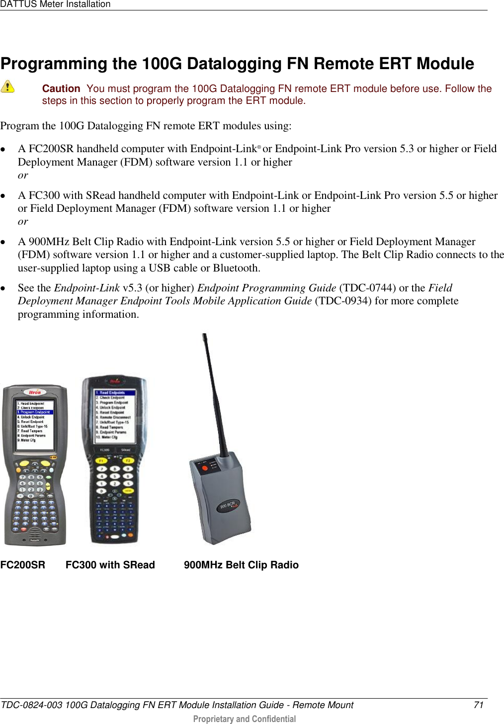 DATTUS Meter Installation   TDC-0824-003 100G Datalogging FN ERT Module Installation Guide - Remote Mount  71   Proprietary and Confidential     Programming the 100G Datalogging FN Remote ERT Module   Caution  You must program the 100G Datalogging FN remote ERT module before use. Follow the steps in this section to properly program the ERT module.  Program the 100G Datalogging FN remote ERT modules using:  A FC200SR handheld computer with Endpoint-Link® or Endpoint-Link Pro version 5.3 or higher or Field Deployment Manager (FDM) software version 1.1 or higher or  A FC300 with SRead handheld computer with Endpoint-Link or Endpoint-Link Pro version 5.5 or higher or Field Deployment Manager (FDM) software version 1.1 or higher or  A 900MHz Belt Clip Radio with Endpoint-Link version 5.5 or higher or Field Deployment Manager (FDM) software version 1.1 or higher and a customer-supplied laptop. The Belt Clip Radio connects to the user-supplied laptop using a USB cable or Bluetooth.  See the Endpoint-Link v5.3 (or higher) Endpoint Programming Guide (TDC-0744) or the Field Deployment Manager Endpoint Tools Mobile Application Guide (TDC-0934) for more complete programming information.       FC200SR       FC300 with SRead          900MHz Belt Clip Radio     