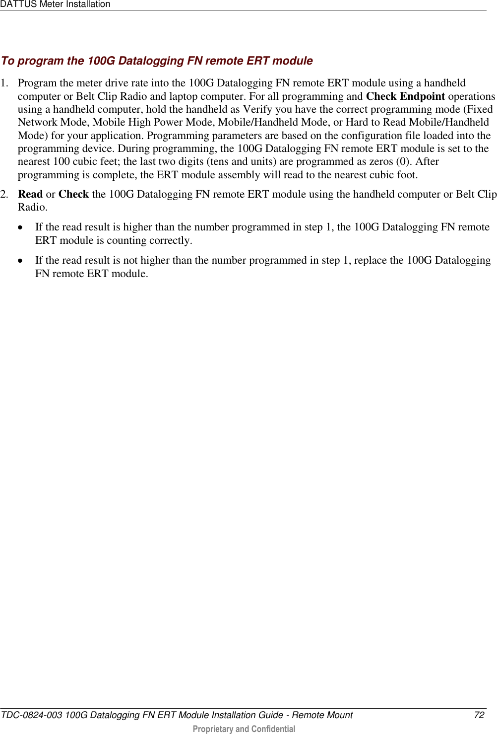 DATTUS Meter Installation   TDC-0824-003 100G Datalogging FN ERT Module Installation Guide - Remote Mount  72  Proprietary and Confidential    To program the 100G Datalogging FN remote ERT module 1. Program the meter drive rate into the 100G Datalogging FN remote ERT module using a handheld computer or Belt Clip Radio and laptop computer. For all programming and Check Endpoint operations using a handheld computer, hold the handheld as Verify you have the correct programming mode (Fixed Network Mode, Mobile High Power Mode, Mobile/Handheld Mode, or Hard to Read Mobile/Handheld Mode) for your application. Programming parameters are based on the configuration file loaded into the programming device. During programming, the 100G Datalogging FN remote ERT module is set to the nearest 100 cubic feet; the last two digits (tens and units) are programmed as zeros (0). After programming is complete, the ERT module assembly will read to the nearest cubic foot.  2. Read or Check the 100G Datalogging FN remote ERT module using the handheld computer or Belt Clip Radio.   If the read result is higher than the number programmed in step 1, the 100G Datalogging FN remote ERT module is counting correctly.   If the read result is not higher than the number programmed in step 1, replace the 100G Datalogging FN remote ERT module.  
