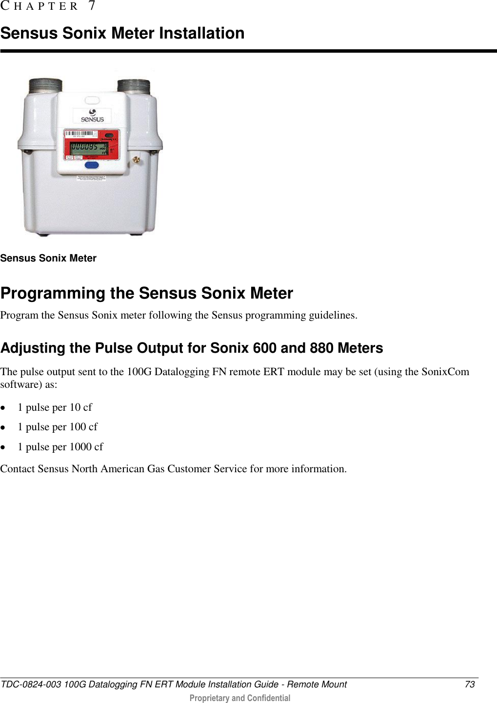  TDC-0824-003 100G Datalogging FN ERT Module Installation Guide - Remote Mount  73   Proprietary and Confidential      Sensus Sonix Meter  Programming the Sensus Sonix Meter Program the Sensus Sonix meter following the Sensus programming guidelines.  Adjusting the Pulse Output for Sonix 600 and 880 Meters The pulse output sent to the 100G Datalogging FN remote ERT module may be set (using the SonixCom software) as:  1 pulse per 10 cf  1 pulse per 100 cf  1 pulse per 1000 cf Contact Sensus North American Gas Customer Service for more information.  CH A P T E R   7  Sensus Sonix Meter Installation 