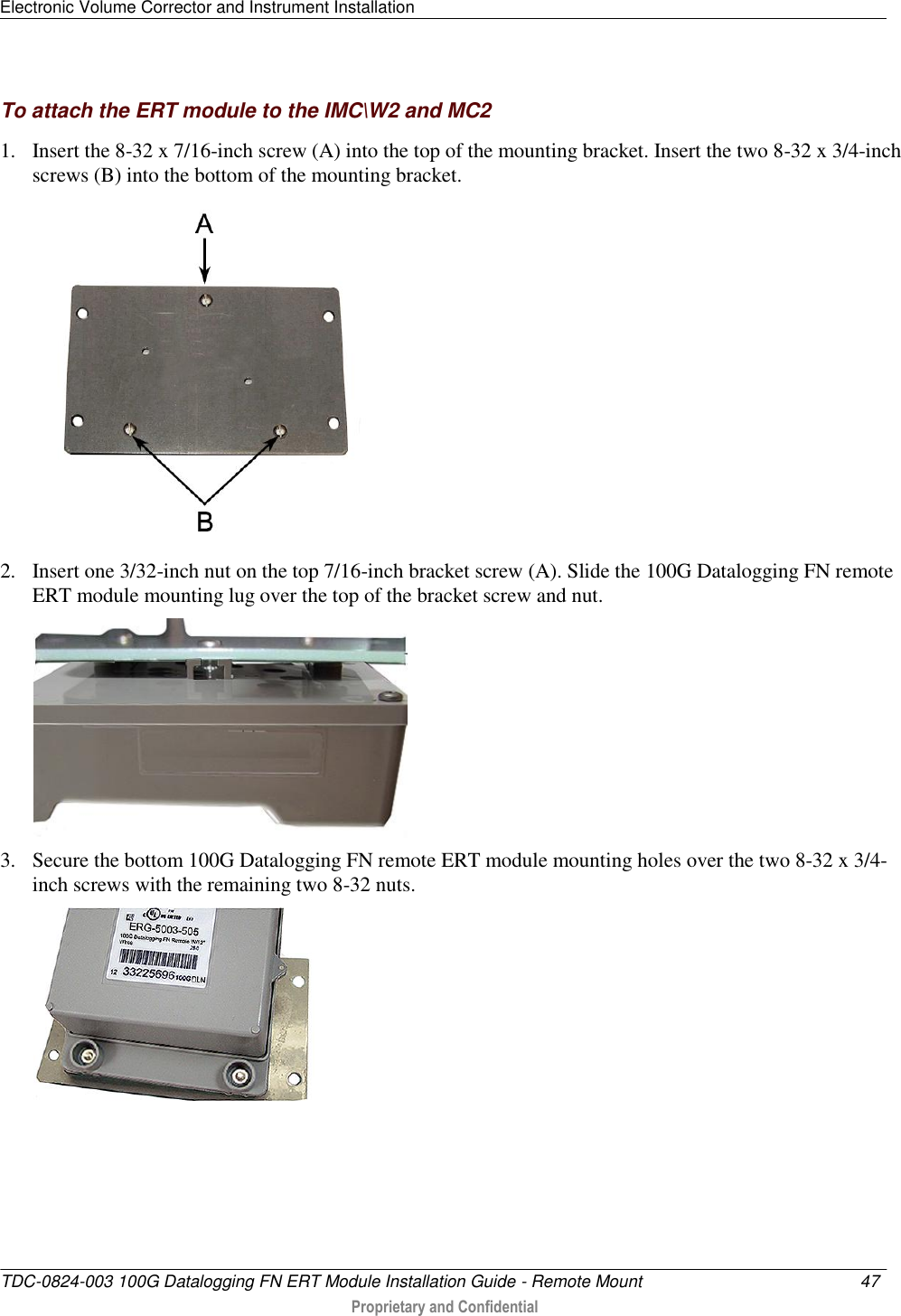 Electronic Volume Corrector and Instrument Installation   TDC-0824-003 100G Datalogging FN ERT Module Installation Guide - Remote Mount  47   Proprietary and Confidential     To attach the ERT module to the IMC\W2 and MC2 1. Insert the 8-32 x 7/16-inch screw (A) into the top of the mounting bracket. Insert the two 8-32 x 3/4-inch screws (B) into the bottom of the mounting bracket.  2. Insert one 3/32-inch nut on the top 7/16-inch bracket screw (A). Slide the 100G Datalogging FN remote ERT module mounting lug over the top of the bracket screw and nut.  3. Secure the bottom 100G Datalogging FN remote ERT module mounting holes over the two 8-32 x 3/4-inch screws with the remaining two 8-32 nuts.  