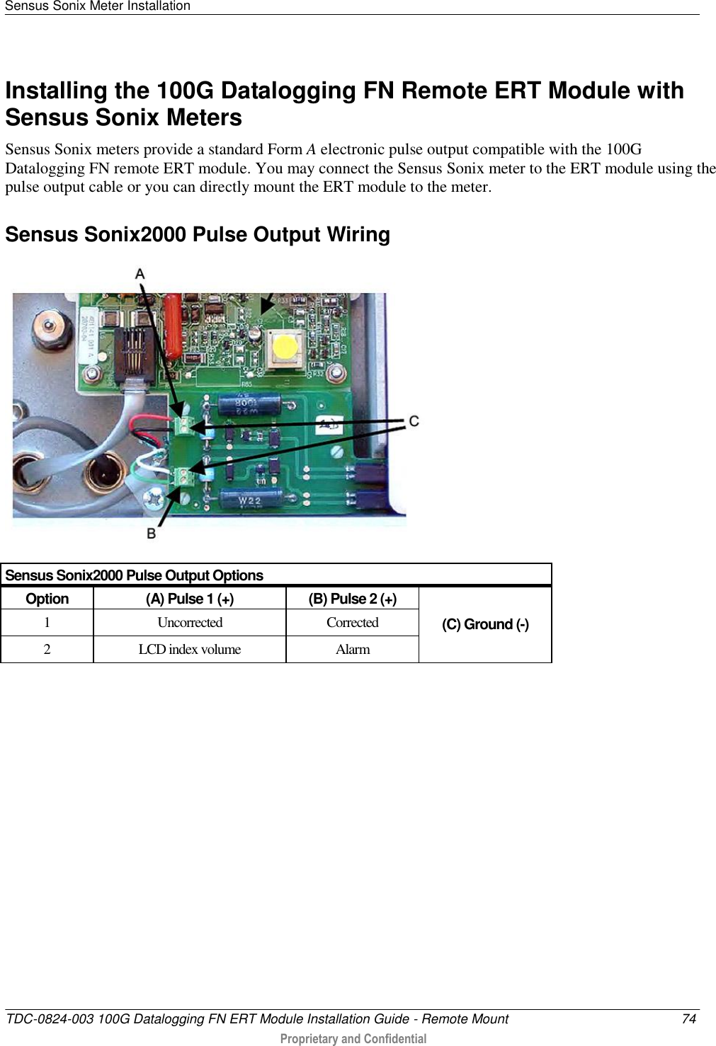 Sensus Sonix Meter Installation   TDC-0824-003 100G Datalogging FN ERT Module Installation Guide - Remote Mount  74  Proprietary and Confidential    Installing the 100G Datalogging FN Remote ERT Module with Sensus Sonix Meters Sensus Sonix meters provide a standard Form A electronic pulse output compatible with the 100G Datalogging FN remote ERT module. You may connect the Sensus Sonix meter to the ERT module using the pulse output cable or you can directly mount the ERT module to the meter.  Sensus Sonix2000 Pulse Output Wiring  Sensus Sonix2000 Pulse Output Options Option (A) Pulse 1 (+) (B) Pulse 2 (+)  (C) Ground (-)  1  Uncorrected Corrected 2 LCD index volume Alarm   