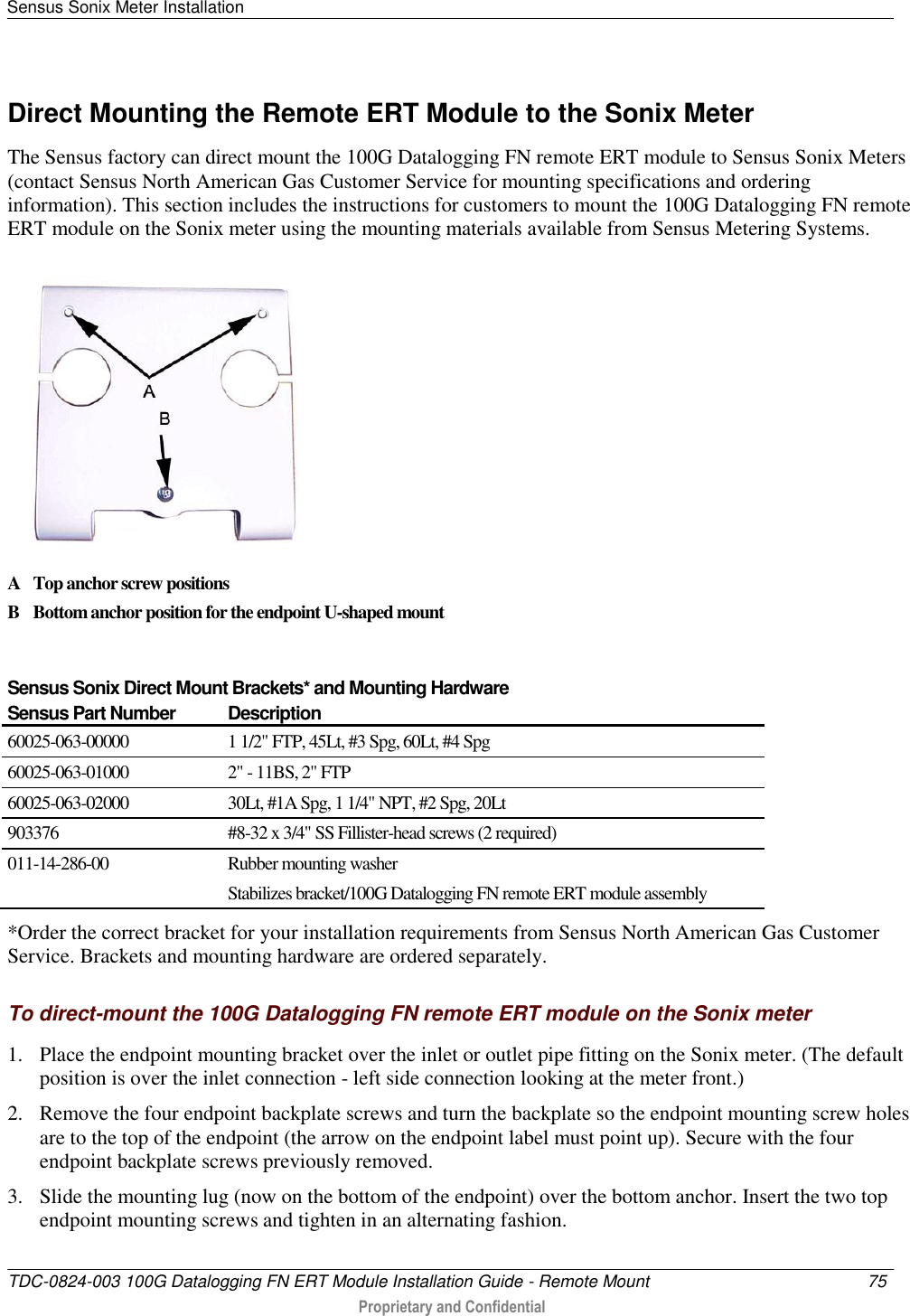 Sensus Sonix Meter Installation   TDC-0824-003 100G Datalogging FN ERT Module Installation Guide - Remote Mount  75   Proprietary and Confidential     Direct Mounting the Remote ERT Module to the Sonix Meter The Sensus factory can direct mount the 100G Datalogging FN remote ERT module to Sensus Sonix Meters (contact Sensus North American Gas Customer Service for mounting specifications and ordering information). This section includes the instructions for customers to mount the 100G Datalogging FN remote ERT module on the Sonix meter using the mounting materials available from Sensus Metering Systems.  A Top anchor screw positions B Bottom anchor position for the endpoint U-shaped mount  Sensus Sonix Direct Mount Brackets* and Mounting Hardware Sensus Part Number Description 60025-063-00000 1 1/2&quot; FTP, 45Lt, #3 Spg, 60Lt, #4 Spg 60025-063-01000 2&quot; - 11BS, 2&quot; FTP 60025-063-02000 30Lt, #1A Spg, 1 1/4&quot; NPT, #2 Spg, 20Lt 903376 #8-32 x 3/4&quot; SS Fillister-head screws (2 required) 011-14-286-00 Rubber mounting washer Stabilizes bracket/100G Datalogging FN remote ERT module assembly  *Order the correct bracket for your installation requirements from Sensus North American Gas Customer Service. Brackets and mounting hardware are ordered separately. To direct-mount the 100G Datalogging FN remote ERT module on the Sonix meter 1. Place the endpoint mounting bracket over the inlet or outlet pipe fitting on the Sonix meter. (The default position is over the inlet connection - left side connection looking at the meter front.) 2. Remove the four endpoint backplate screws and turn the backplate so the endpoint mounting screw holes are to the top of the endpoint (the arrow on the endpoint label must point up). Secure with the four endpoint backplate screws previously removed.  3. Slide the mounting lug (now on the bottom of the endpoint) over the bottom anchor. Insert the two top endpoint mounting screws and tighten in an alternating fashion.   