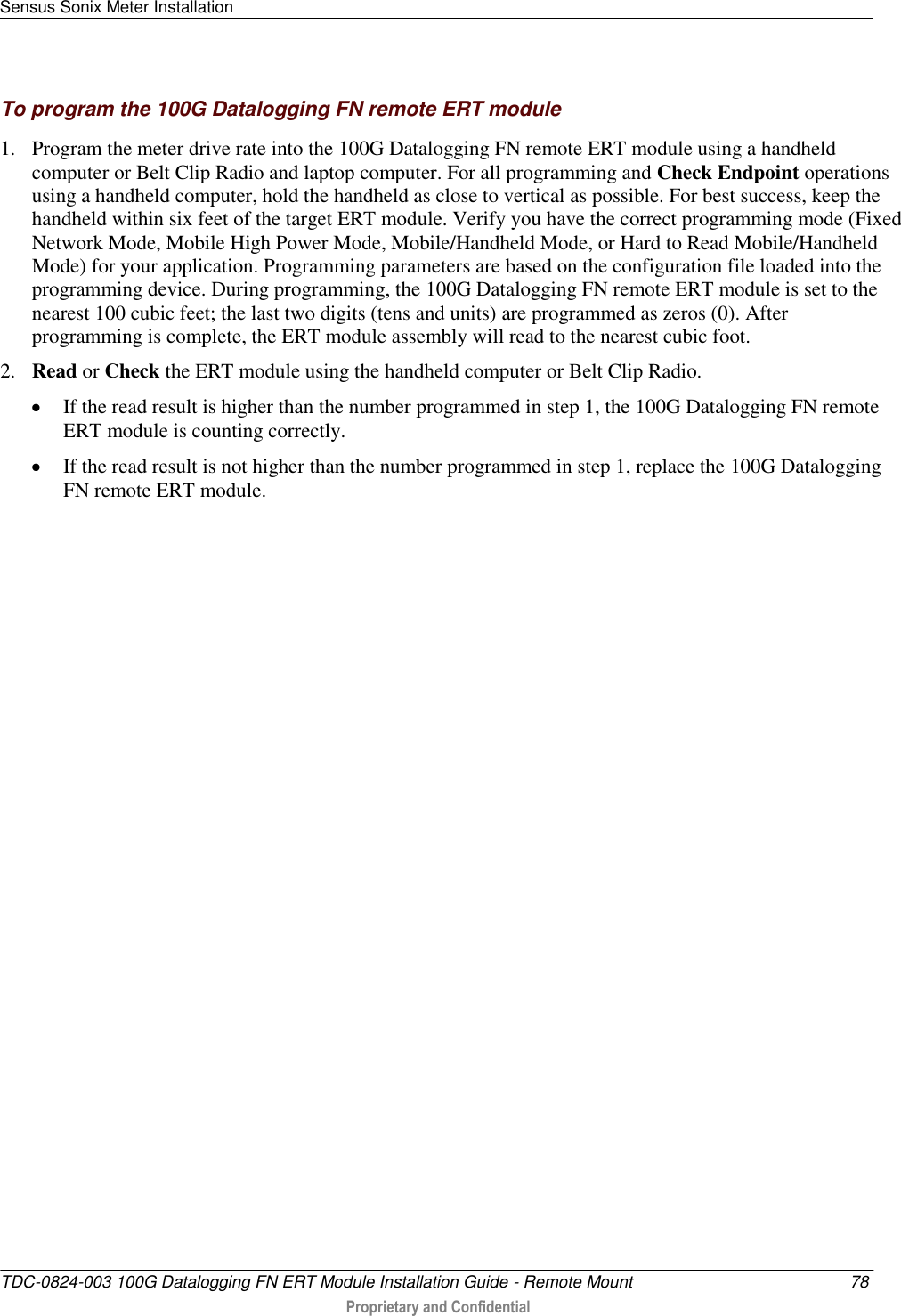 Sensus Sonix Meter Installation   TDC-0824-003 100G Datalogging FN ERT Module Installation Guide - Remote Mount  78  Proprietary and Confidential    To program the 100G Datalogging FN remote ERT module 1. Program the meter drive rate into the 100G Datalogging FN remote ERT module using a handheld computer or Belt Clip Radio and laptop computer. For all programming and Check Endpoint operations using a handheld computer, hold the handheld as close to vertical as possible. For best success, keep the handheld within six feet of the target ERT module. Verify you have the correct programming mode (Fixed Network Mode, Mobile High Power Mode, Mobile/Handheld Mode, or Hard to Read Mobile/Handheld Mode) for your application. Programming parameters are based on the configuration file loaded into the programming device. During programming, the 100G Datalogging FN remote ERT module is set to the nearest 100 cubic feet; the last two digits (tens and units) are programmed as zeros (0). After programming is complete, the ERT module assembly will read to the nearest cubic foot.  2. Read or Check the ERT module using the handheld computer or Belt Clip Radio.   If the read result is higher than the number programmed in step 1, the 100G Datalogging FN remote ERT module is counting correctly.   If the read result is not higher than the number programmed in step 1, replace the 100G Datalogging FN remote ERT module.  
