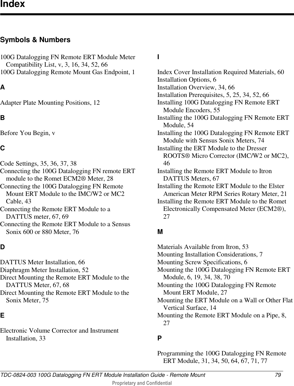 TDC-0824-003 100G Datalogging FN ERT Module Installation Guide - Remote Mount  79   Proprietary and Confidential      Symbols &amp; Numbers 100G Datalogging FN Remote ERT Module Meter Compatibility List, v, 3, 16, 34, 52, 66 100G Datalogging Remote Mount Gas Endpoint, 1  A  Adapter Plate Mounting Positions, 12  B  Before You Begin, v  C  Code Settings, 35, 36, 37, 38 Connecting the 100G Datalogging FN remote ERT module to the Romet ECM2® Meter, 28 Connecting the 100G Datalogging FN Remote Mount ERT Module to the IMC/W2 or MC2 Cable, 43 Connecting the Remote ERT Module to a DATTUS meter, 67, 69 Connecting the Remote ERT Module to a Sensus Sonix 600 or 880 Meter, 76  D  DATTUS Meter Installation, 66 Diaphragm Meter Installation, 52 Direct Mounting the Remote ERT Module to the DATTUS Meter, 67, 68 Direct Mounting the Remote ERT Module to the Sonix Meter, 75  E  Electronic Volume Corrector and Instrument Installation, 33    I  Index Cover Installation Required Materials, 60 Installation Options, 6 Installation Overview, 34, 66 Installation Prerequisites, 5, 25, 34, 52, 66 Installing 100G Datalogging FN Remote ERT Module Encoders, 55 Installing the 100G Datalogging FN Remote ERT Module, 54 Installing the 100G Datalogging FN Remote ERT Module with Sensus Sonix Meters, 74 Installing the ERT Module to the Dresser ROOTS® Micro Corrector (IMC/W2 or MC2), 46 Installing the Remote ERT Module to Itron DATTUS Meters, 67 Installing the Remote ERT Module to the Elster American Meter RPM Series Rotary Meter, 21 Installing the Remote ERT Module to the Romet Electronically Compensated Meter (ECM2®), 27  M  Materials Available from Itron, 53 Mounting Installation Considerations, 7 Mounting Screw Specifications, 6 Mounting the 100G Datalogging FN Remote ERT Module, 6, 19, 34, 38, 70 Mounting the 100G Datalogging FN Remote Mount ERT Module, 27 Mounting the ERT Module on a Wall or Other Flat Vertical Surface, 14 Mounting the Remote ERT Module on a Pipe, 8, 27  P  Programming the 100G Datalogging FN Remote ERT Module, 31, 34, 50, 64, 67, 71, 77 Index 
