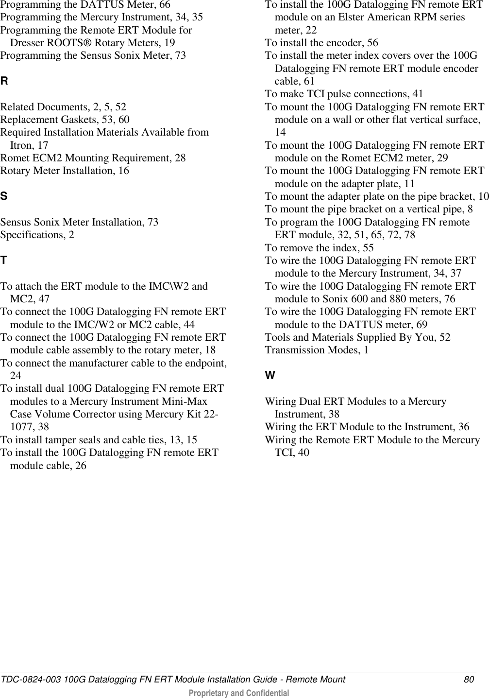  TDC-0824-003 100G Datalogging FN ERT Module Installation Guide - Remote Mount  80  Proprietary and Confidential    Programming the DATTUS Meter, 66 Programming the Mercury Instrument, 34, 35 Programming the Remote ERT Module for Dresser ROOTS® Rotary Meters, 19 Programming the Sensus Sonix Meter, 73  R  Related Documents, 2, 5, 52 Replacement Gaskets, 53, 60 Required Installation Materials Available from Itron, 17 Romet ECM2 Mounting Requirement, 28 Rotary Meter Installation, 16  S  Sensus Sonix Meter Installation, 73 Specifications, 2  T  To attach the ERT module to the IMC\W2 and MC2, 47 To connect the 100G Datalogging FN remote ERT module to the IMC/W2 or MC2 cable, 44 To connect the 100G Datalogging FN remote ERT module cable assembly to the rotary meter, 18 To connect the manufacturer cable to the endpoint, 24 To install dual 100G Datalogging FN remote ERT modules to a Mercury Instrument Mini-Max Case Volume Corrector using Mercury Kit 22-1077, 38 To install tamper seals and cable ties, 13, 15 To install the 100G Datalogging FN remote ERT module cable, 26 To install the 100G Datalogging FN remote ERT module on an Elster American RPM series meter, 22 To install the encoder, 56 To install the meter index covers over the 100G Datalogging FN remote ERT module encoder cable, 61 To make TCI pulse connections, 41 To mount the 100G Datalogging FN remote ERT module on a wall or other flat vertical surface, 14 To mount the 100G Datalogging FN remote ERT module on the Romet ECM2 meter, 29 To mount the 100G Datalogging FN remote ERT module on the adapter plate, 11 To mount the adapter plate on the pipe bracket, 10 To mount the pipe bracket on a vertical pipe, 8 To program the 100G Datalogging FN remote ERT module, 32, 51, 65, 72, 78 To remove the index, 55 To wire the 100G Datalogging FN remote ERT module to the Mercury Instrument, 34, 37 To wire the 100G Datalogging FN remote ERT module to Sonix 600 and 880 meters, 76 To wire the 100G Datalogging FN remote ERT module to the DATTUS meter, 69 Tools and Materials Supplied By You, 52 Transmission Modes, 1  W  Wiring Dual ERT Modules to a Mercury Instrument, 38 Wiring the ERT Module to the Instrument, 36 Wiring the Remote ERT Module to the Mercury TCI, 40    