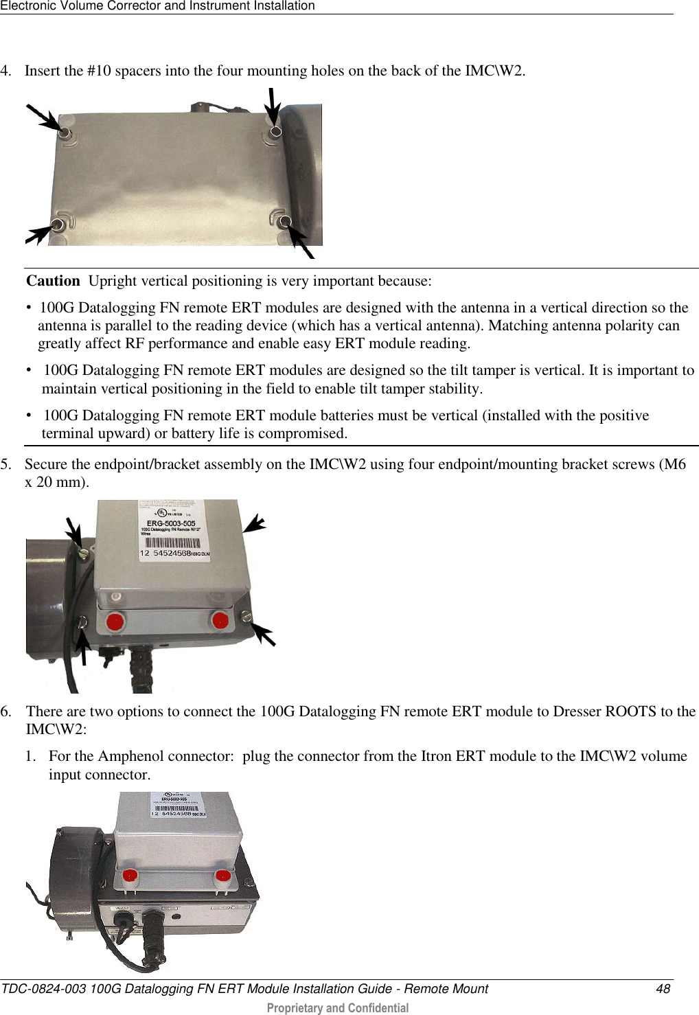 Electronic Volume Corrector and Instrument Installation   TDC-0824-003 100G Datalogging FN ERT Module Installation Guide - Remote Mount  48  Proprietary and Confidential    4. Insert the #10 spacers into the four mounting holes on the back of the IMC\W2.  Caution  Upright vertical positioning is very important because: •  100G Datalogging FN remote ERT modules are designed with the antenna in a vertical direction so the     antenna is parallel to the reading device (which has a vertical antenna). Matching antenna polarity can    greatly affect RF performance and enable easy ERT module reading. •   100G Datalogging FN remote ERT modules are designed so the tilt tamper is vertical. It is important to     maintain vertical positioning in the field to enable tilt tamper stability. •   100G Datalogging FN remote ERT module batteries must be vertical (installed with the positive     terminal upward) or battery life is compromised. 5. Secure the endpoint/bracket assembly on the IMC\W2 using four endpoint/mounting bracket screws (M6 x 20 mm).  6. There are two options to connect the 100G Datalogging FN remote ERT module to Dresser ROOTS to the IMC\W2: 1. For the Amphenol connector:  plug the connector from the Itron ERT module to the IMC\W2 volume input connector.  