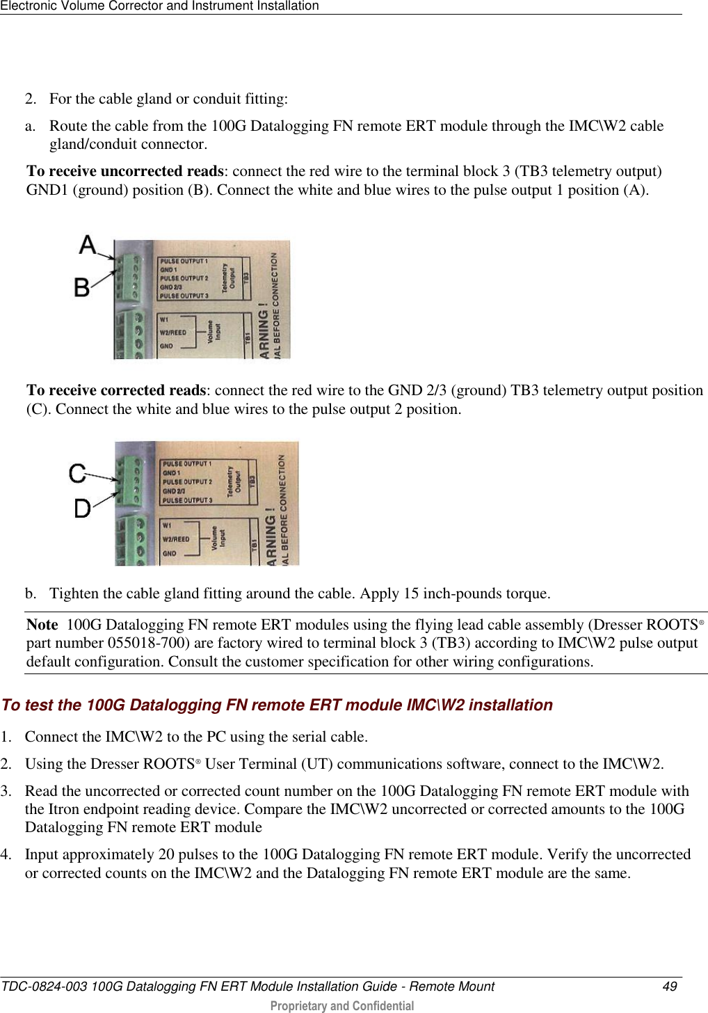 Electronic Volume Corrector and Instrument Installation   TDC-0824-003 100G Datalogging FN ERT Module Installation Guide - Remote Mount  49   Proprietary and Confidential      2. For the cable gland or conduit fitting:   a. Route the cable from the 100G Datalogging FN remote ERT module through the IMC\W2 cable gland/conduit connector. To receive uncorrected reads: connect the red wire to the terminal block 3 (TB3 telemetry output) GND1 (ground) position (B). Connect the white and blue wires to the pulse output 1 position (A).  To receive corrected reads: connect the red wire to the GND 2/3 (ground) TB3 telemetry output position (C). Connect the white and blue wires to the pulse output 2 position.    b. Tighten the cable gland fitting around the cable. Apply 15 inch-pounds torque. Note  100G Datalogging FN remote ERT modules using the flying lead cable assembly (Dresser ROOTS® part number 055018-700) are factory wired to terminal block 3 (TB3) according to IMC\W2 pulse output default configuration. Consult the customer specification for other wiring configurations.  To test the 100G Datalogging FN remote ERT module IMC\W2 installation 1. Connect the IMC\W2 to the PC using the serial cable.  2. Using the Dresser ROOTS® User Terminal (UT) communications software, connect to the IMC\W2. 3. Read the uncorrected or corrected count number on the 100G Datalogging FN remote ERT module with the Itron endpoint reading device. Compare the IMC\W2 uncorrected or corrected amounts to the 100G Datalogging FN remote ERT module 4. Input approximately 20 pulses to the 100G Datalogging FN remote ERT module. Verify the uncorrected or corrected counts on the IMC\W2 and the Datalogging FN remote ERT module are the same.  