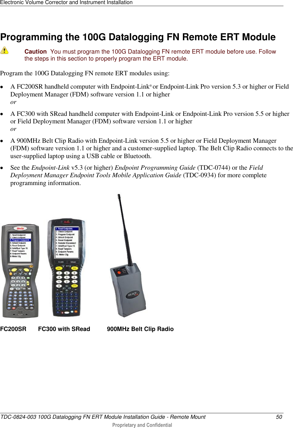 Electronic Volume Corrector and Instrument Installation   TDC-0824-003 100G Datalogging FN ERT Module Installation Guide - Remote Mount  50  Proprietary and Confidential    Programming the 100G Datalogging FN Remote ERT Module   Caution  You must program the 100G Datalogging FN remote ERT module before use. Follow the steps in this section to properly program the ERT module.  Program the 100G Datalogging FN remote ERT modules using:  A FC200SR handheld computer with Endpoint-Link® or Endpoint-Link Pro version 5.3 or higher or Field Deployment Manager (FDM) software version 1.1 or higher or  A FC300 with SRead handheld computer with Endpoint-Link or Endpoint-Link Pro version 5.5 or higher or Field Deployment Manager (FDM) software version 1.1 or higher or  A 900MHz Belt Clip Radio with Endpoint-Link version 5.5 or higher or Field Deployment Manager (FDM) software version 1.1 or higher and a customer-supplied laptop. The Belt Clip Radio connects to the user-supplied laptop using a USB cable or Bluetooth.  See the Endpoint-Link v5.3 (or higher) Endpoint Programming Guide (TDC-0744) or the Field Deployment Manager Endpoint Tools Mobile Application Guide (TDC-0934) for more complete programming information.       FC200SR       FC300 with SRead          900MHz Belt Clip Radio     