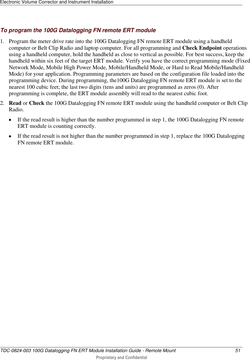 Electronic Volume Corrector and Instrument Installation   TDC-0824-003 100G Datalogging FN ERT Module Installation Guide - Remote Mount  51   Proprietary and Confidential     To program the 100G Datalogging FN remote ERT module 1. Program the meter drive rate into the 100G Datalogging FN remote ERT module using a handheld computer or Belt Clip Radio and laptop computer. For all programming and Check Endpoint operations using a handheld computer, hold the handheld as close to vertical as possible. For best success, keep the handheld within six feet of the target ERT module. Verify you have the correct programming mode (Fixed Network Mode, Mobile High Power Mode, Mobile/Handheld Mode, or Hard to Read Mobile/Handheld Mode) for your application. Programming parameters are based on the configuration file loaded into the programming device. During programming, the100G Datalogging FN remote ERT module is set to the nearest 100 cubic feet; the last two digits (tens and units) are programmed as zeros (0). After programming is complete, the ERT module assembly will read to the nearest cubic foot.  2. Read or Check the 100G Datalogging FN remote ERT module using the handheld computer or Belt Clip Radio.   If the read result is higher than the number programmed in step 1, the 100G Datalogging FN remote ERT module is counting correctly.   If the read result is not higher than the number programmed in step 1, replace the 100G Datalogging FN remote ERT module.  