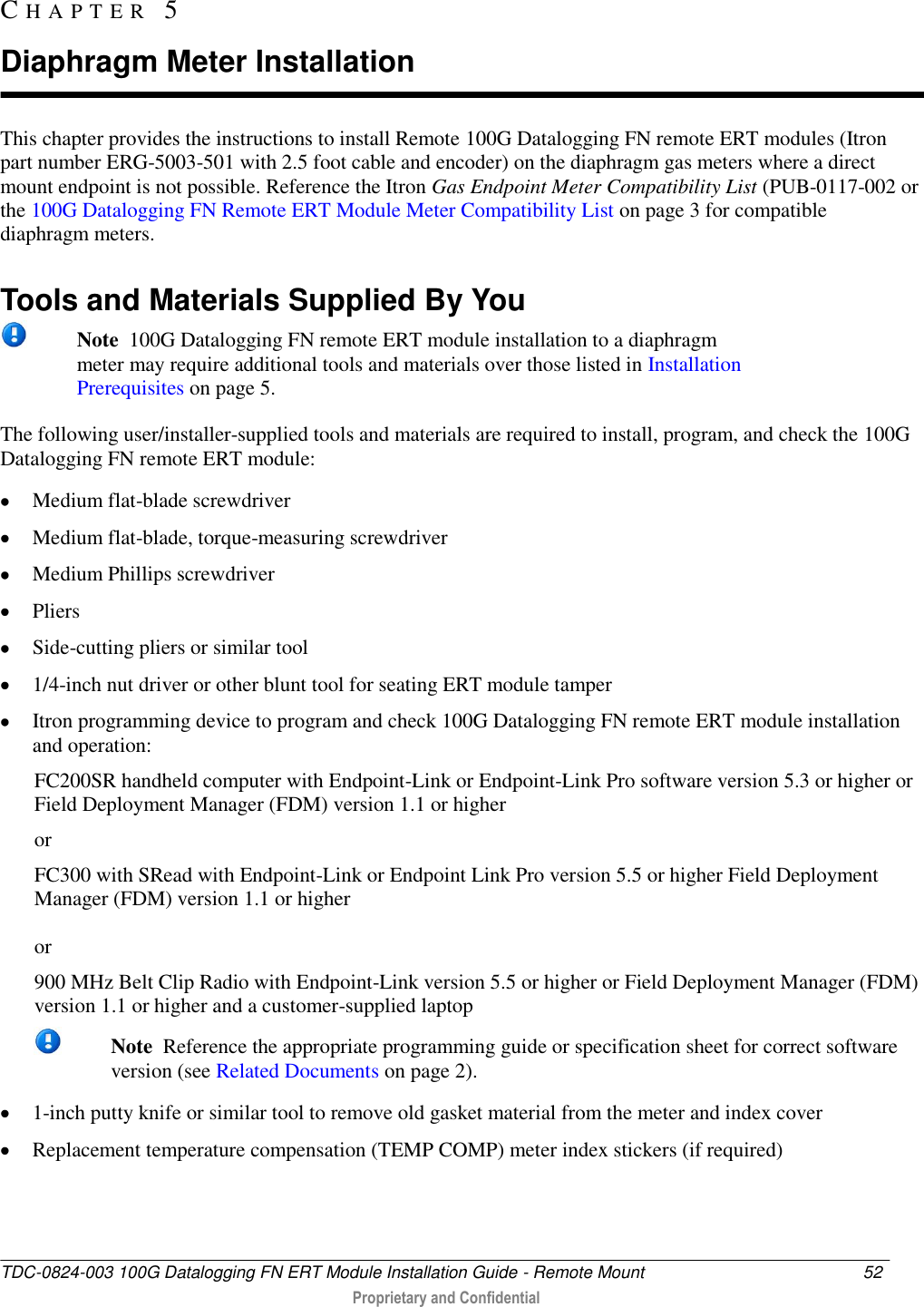  TDC-0824-003 100G Datalogging FN ERT Module Installation Guide - Remote Mount  52   Proprietary and Confidential     This chapter provides the instructions to install Remote 100G Datalogging FN remote ERT modules (Itron part number ERG-5003-501 with 2.5 foot cable and encoder) on the diaphragm gas meters where a direct mount endpoint is not possible. Reference the Itron Gas Endpoint Meter Compatibility List (PUB-0117-002 or the 100G Datalogging FN Remote ERT Module Meter Compatibility List on page 3 for compatible diaphragm meters.   Tools and Materials Supplied By You  Note  100G Datalogging FN remote ERT module installation to a diaphragm meter may require additional tools and materials over those listed in Installation Prerequisites on page 5. The following user/installer-supplied tools and materials are required to install, program, and check the 100G Datalogging FN remote ERT module:  Medium flat-blade screwdriver   Medium flat-blade, torque-measuring screwdriver   Medium Phillips screwdriver   Pliers   Side-cutting pliers or similar tool   1/4-inch nut driver or other blunt tool for seating ERT module tamper   Itron programming device to program and check 100G Datalogging FN remote ERT module installation and operation: FC200SR handheld computer with Endpoint-Link or Endpoint-Link Pro software version 5.3 or higher or Field Deployment Manager (FDM) version 1.1 or higher or FC300 with SRead with Endpoint-Link or Endpoint Link Pro version 5.5 or higher Field Deployment Manager (FDM) version 1.1 or higher  or 900 MHz Belt Clip Radio with Endpoint-Link version 5.5 or higher or Field Deployment Manager (FDM) version 1.1 or higher and a customer-supplied laptop   Note  Reference the appropriate programming guide or specification sheet for correct software version (see Related Documents on page 2).  1-inch putty knife or similar tool to remove old gasket material from the meter and index cover  Replacement temperature compensation (TEMP COMP) meter index stickers (if required)  CH A P T E R   5  Diaphragm Meter Installation 