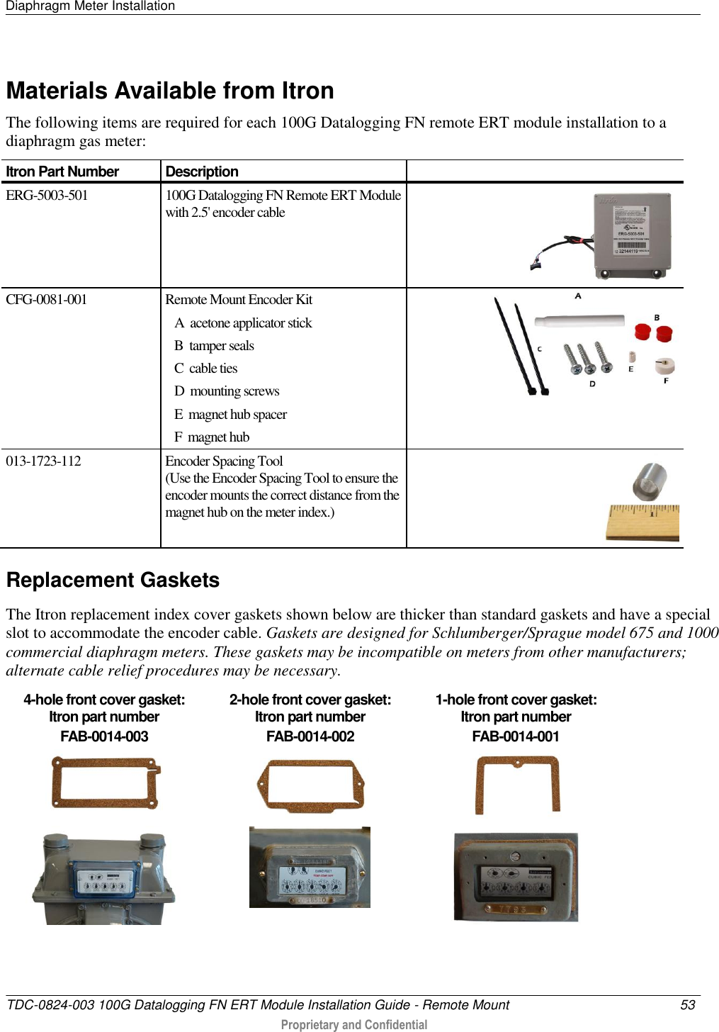 Diaphragm Meter Installation   TDC-0824-003 100G Datalogging FN ERT Module Installation Guide - Remote Mount  53   Proprietary and Confidential     Materials Available from Itron The following items are required for each 100G Datalogging FN remote ERT module installation to a diaphragm gas meter: Itron Part Number Description  ERG-5003-501 100G Datalogging FN Remote ERT Module with 2.5&apos; encoder cable  CFG-0081-001 Remote Mount Encoder Kit    A  acetone applicator stick    B  tamper seals    C  cable ties    D  mounting screws    E  magnet hub spacer    F  magnet hub  013-1723-112 Encoder Spacing Tool (Use the Encoder Spacing Tool to ensure the encoder mounts the correct distance from the magnet hub on the meter index.)   Replacement Gaskets The Itron replacement index cover gaskets shown below are thicker than standard gaskets and have a special slot to accommodate the encoder cable. Gaskets are designed for Schlumberger/Sprague model 675 and 1000 commercial diaphragm meters. These gaskets may be incompatible on meters from other manufacturers; alternate cable relief procedures may be necessary.  4-hole front cover gasket:  Itron part number  FAB-0014-003 2-hole front cover gasket:  Itron part number  FAB-0014-002 1-hole front cover gasket:  Itron part number  FAB-0014-001         