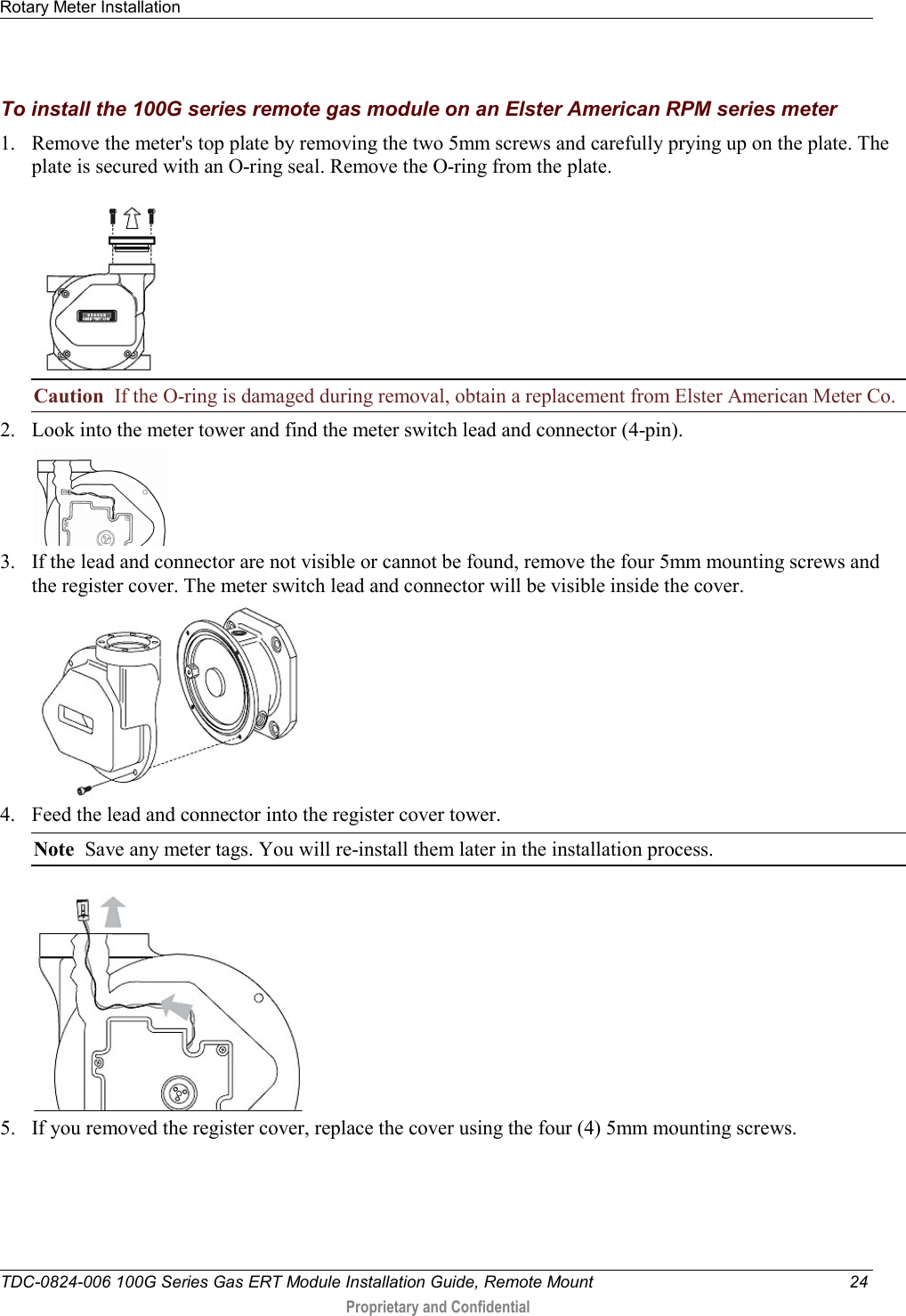 Rotary Meter Installation   TDC-0824-006 100G Series Gas ERT Module Installation Guide, Remote Mount 24  Proprietary and Confidential    To install the 100G series remote gas module on an Elster American RPM series meter 1. Remove the meter&apos;s top plate by removing the two 5mm screws and carefully prying up on the plate. The plate is secured with an O-ring seal. Remove the O-ring from the plate.  Caution  If the O-ring is damaged during removal, obtain a replacement from Elster American Meter Co. 2. Look into the meter tower and find the meter switch lead and connector (4-pin).   3. If the lead and connector are not visible or cannot be found, remove the four 5mm mounting screws and the register cover. The meter switch lead and connector will be visible inside the cover.  4. Feed the lead and connector into the register cover tower.  Note  Save any meter tags. You will re-install them later in the installation process.  5. If you removed the register cover, replace the cover using the four (4) 5mm mounting screws.  