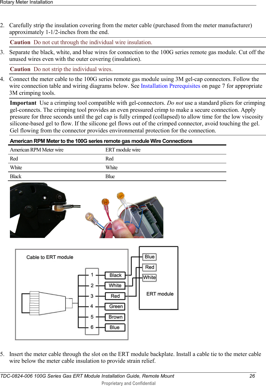 Rotary Meter Installation   TDC-0824-006 100G Series Gas ERT Module Installation Guide, Remote Mount 26  Proprietary and Confidential    2. Carefully strip the insulation covering from the meter cable (purchased from the meter manufacturer) approximately 1-1/2-inches from the end. Caution  Do not cut through the individual wire insulation. 3. Separate the black, white, and blue wires for connection to the 100G series remote gas module. Cut off the unused wires even with the outer covering (insulation). Caution  Do not strip the individual wires. 4. Connect the meter cable to the 100G series remote gas module using 3M gel-cap connectors. Follow the wire connection table and wiring diagrams below. See Installation Prerequisites on page 7 for appropriate 3M crimping tools. Important  Use a crimping tool compatible with gel-connectors. Do not use a standard pliers for crimping gel-connects. The crimping tool provides an even pressured crimp to make a secure connection. Apply pressure for three seconds until the gel cap is fully crimped (collapsed) to allow time for the low viscosity silicone-based gel to flow. If the silicone gel flows out of the crimped connector, avoid touching the gel. Gel flowing from the connector provides environmental protection for the connection.  American RPM Meter to the 100G series remote gas module Wire Connections American RPM Meter wire ERT module wire Red Red White White Black Blue           5. Insert the meter cable through the slot on the ERT module backplate. Install a cable tie to the meter cable wire below the meter cable insulation to provide strain relief. 