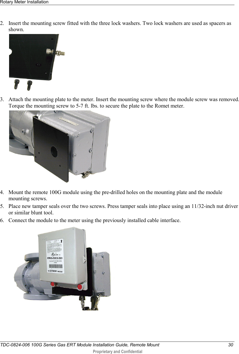 Rotary Meter Installation   TDC-0824-006 100G Series Gas ERT Module Installation Guide, Remote Mount 30  Proprietary and Confidential    2. Insert the mounting screw fitted with the three lock washers. Two lock washers are used as spacers as shown.  3. Attach the mounting plate to the meter. Insert the mounting screw where the module screw was removed. Torque the mounting screw to 5-7 ft. lbs. to secure the plate to the Romet meter.  4. Mount the remote 100G module using the pre-drilled holes on the mounting plate and the module mounting screws.  5. Place new tamper seals over the two screws. Press tamper seals into place using an 11/32-inch nut driver or similar blunt tool.  6. Connect the module to the meter using the previously installed cable interface.    