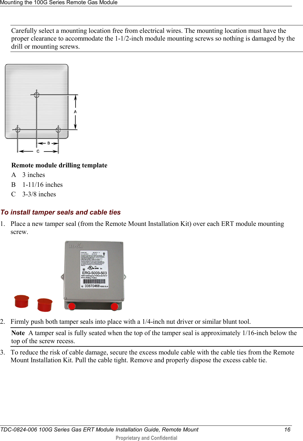 Mounting the 100G Series Remote Gas Module   TDC-0824-006 100G Series Gas ERT Module Installation Guide, Remote Mount 16  Proprietary and Confidential    Carefully select a mounting location free from electrical wires. The mounting location must have the proper clearance to accommodate the 1-1/2-inch module mounting screws so nothing is damaged by the drill or mounting screws.  Remote module drilling template A  3 inches B  1-11/16 inches C  3-3/8 inches  To install tamper seals and cable ties 1. Place a new tamper seal (from the Remote Mount Installation Kit) over each ERT module mounting screw.   2. Firmly push both tamper seals into place with a 1/4-inch nut driver or similar blunt tool.  Note  A tamper seal is fully seated when the top of the tamper seal is approximately 1/16-inch below the top of the screw recess. 3. To reduce the risk of cable damage, secure the excess module cable with the cable ties from the Remote Mount Installation Kit. Pull the cable tight. Remove and properly dispose the excess cable tie.  