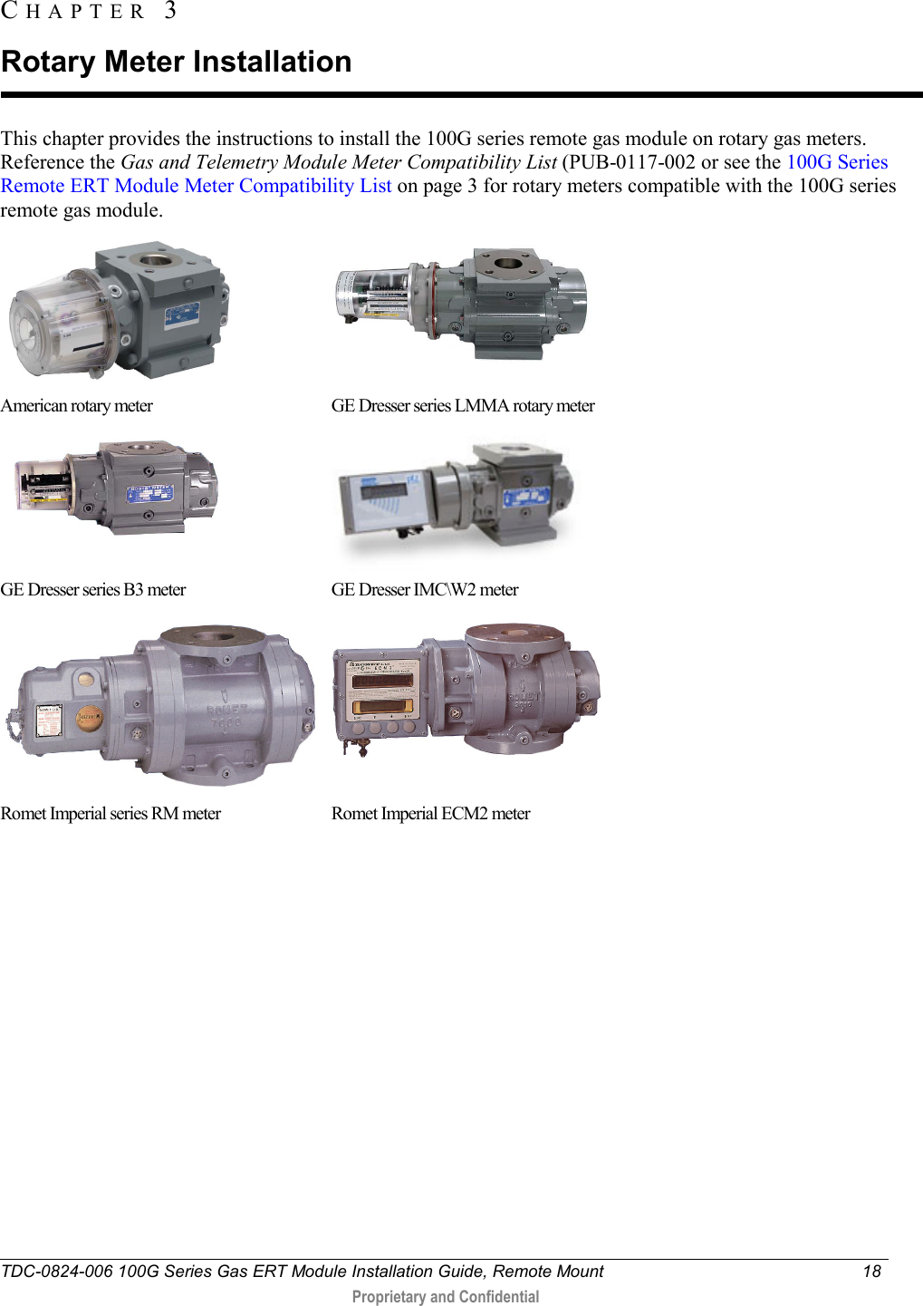  TDC-0824-006 100G Series Gas ERT Module Installation Guide, Remote Mount 18   Proprietary and Confidential     This chapter provides the instructions to install the 100G series remote gas module on rotary gas meters. Reference the Gas and Telemetry Module Meter Compatibility List (PUB-0117-002 or see the 100G Series Remote ERT Module Meter Compatibility List on page 3 for rotary meters compatible with the 100G series remote gas module.   American rotary meter GE Dresser series LMMA rotary meter   GE Dresser series B3 meter GE Dresser IMC\W2 meter   Romet Imperial series RM meter   Romet Imperial ECM2 meter     CHAPTER  3  Rotary Meter Installation 