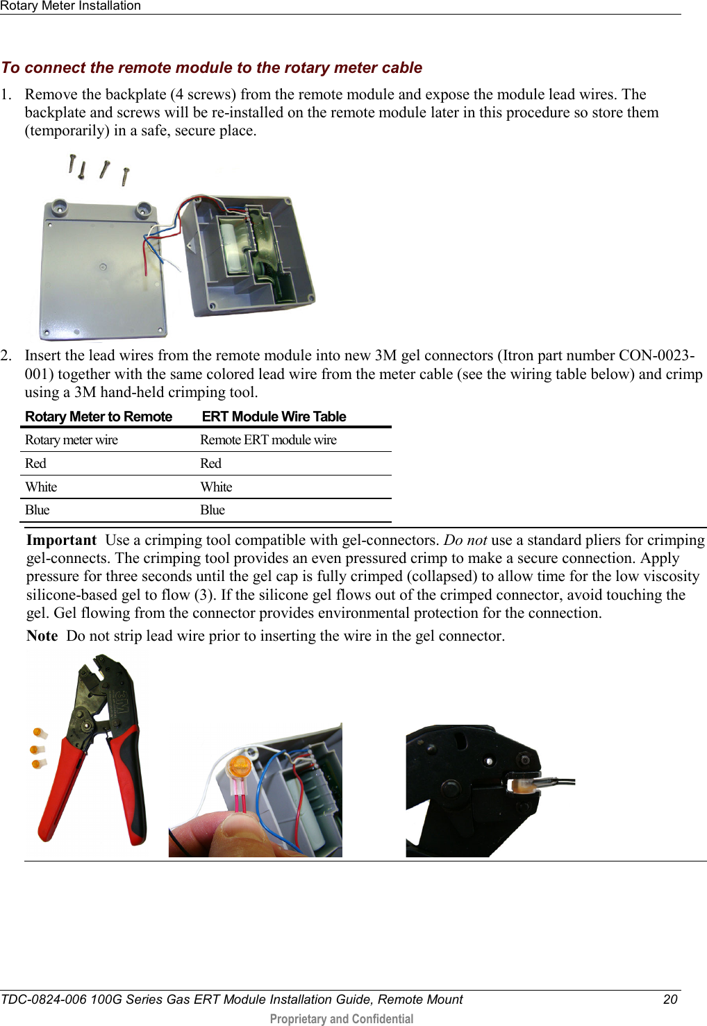 Rotary Meter Installation   TDC-0824-006 100G Series Gas ERT Module Installation Guide, Remote Mount 20  Proprietary and Confidential    To connect the remote module to the rotary meter cable 1. Remove the backplate (4 screws) from the remote module and expose the module lead wires. The backplate and screws will be re-installed on the remote module later in this procedure so store them (temporarily) in a safe, secure place.   2. Insert the lead wires from the remote module into new 3M gel connectors (Itron part number CON-0023-001) together with the same colored lead wire from the meter cable (see the wiring table below) and crimp using a 3M hand-held crimping tool. Rotary Meter to Remote         ERT Module Wire Table Rotary meter wire Remote ERT module wire Red Red White White Blue Blue Important  Use a crimping tool compatible with gel-connectors. Do not use a standard pliers for crimping gel-connects. The crimping tool provides an even pressured crimp to make a secure connection. Apply pressure for three seconds until the gel cap is fully crimped (collapsed) to allow time for the low viscosity silicone-based gel to flow (3). If the silicone gel flows out of the crimped connector, avoid touching the gel. Gel flowing from the connector provides environmental protection for the connection.  Note  Do not strip lead wire prior to inserting the wire in the gel connector.                         