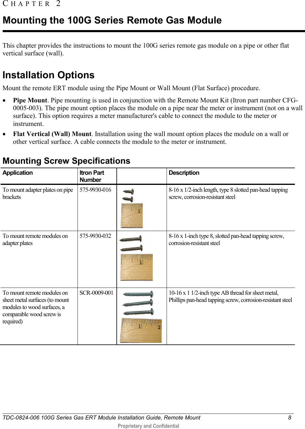  TDC-0824-006 100G Series Gas ERT Module Installation Guide, Remote Mount  8   Proprietary and Confidential     This chapter provides the instructions to mount the 100G series remote gas module on a pipe or other flat vertical surface (wall).   Installation Options Mount the remote ERT module using the Pipe Mount or Wall Mount (Flat Surface) procedure. • Pipe Mount. Pipe mounting is used in conjunction with the Remote Mount Kit (Itron part number CFG-0005-003). The pipe mount option places the module on a pipe near the meter or instrument (not on a wall surface). This option requires a meter manufacturer&apos;s cable to connect the module to the meter or instrument. • Flat Vertical (Wall) Mount. Installation using the wall mount option places the module on a wall or other vertical surface. A cable connects the module to the meter or instrument.   Mounting Screw Specifications Application Itron Part Number  Description To mount adapter plates on pipe brackets 575-9930-016  8-16 x 1/2-inch length, type 8 slotted pan-head tapping screw, corrosion-resistant steel To mount remote modules on adapter plates 575-9930-032  8-16 x 1-inch type 8, slotted pan-head tapping screw, corrosion-resistant steel To mount remote modules on sheet metal surfaces (to mount modules to wood surfaces, a comparable wood screw is required) SCR-0009-001  10-16 x 1 1/2-inch type AB thread for sheet metal, Phillips pan-head tapping screw, corrosion-resistant steel   CHAPTER  2  Mounting the 100G Series Remote Gas Module 