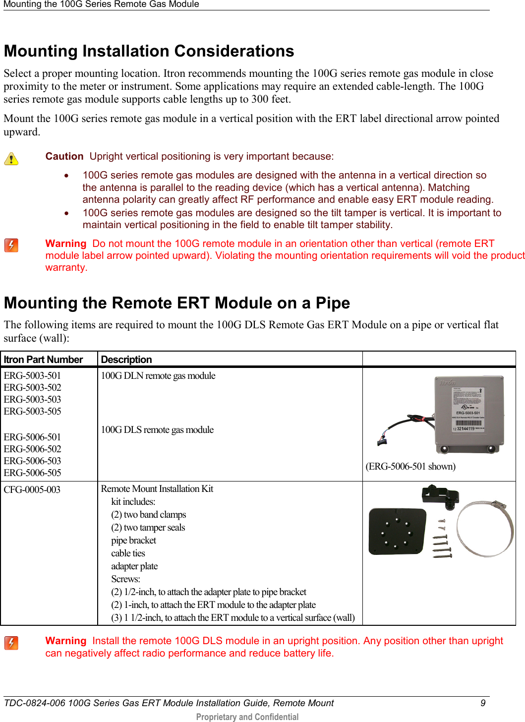 Mounting the 100G Series Remote Gas Module   TDC-0824-006 100G Series Gas ERT Module Installation Guide, Remote Mount  9   Proprietary and Confidential     Mounting Installation Considerations Select a proper mounting location. Itron recommends mounting the 100G series remote gas module in close proximity to the meter or instrument. Some applications may require an extended cable-length. The 100G series remote gas module supports cable lengths up to 300 feet.  Mount the 100G series remote gas module in a vertical position with the ERT label directional arrow pointed upward.   Caution  Upright vertical positioning is very important because: • 100G series remote gas modules are designed with the antenna in a vertical direction so the antenna is parallel to the reading device (which has a vertical antenna). Matching antenna polarity can greatly affect RF performance and enable easy ERT module reading. • 100G series remote gas modules are designed so the tilt tamper is vertical. It is important to maintain vertical positioning in the field to enable tilt tamper stability.  Warning  Do not mount the 100G remote module in an orientation other than vertical (remote ERT module label arrow pointed upward). Violating the mounting orientation requirements will void the product warranty.     Mounting the Remote ERT Module on a Pipe The following items are required to mount the 100G DLS Remote Gas ERT Module on a pipe or vertical flat surface (wall): Itron Part Number Description  ERG-5003-501 ERG-5003-502 ERG-5003-503 ERG-5003-505  ERG-5006-501 ERG-5006-502 ERG-5006-503 ERG-5006-505 100G DLN remote gas module    100G DLS remote gas module   (ERG-5006-501 shown) CFG-0005-003 Remote Mount Installation Kit                          kit includes:       (2) two band clamps      (2) two tamper seals      pipe bracket      cable ties      adapter plate      Screws:      (2) 1/2-inch, to attach the adapter plate to pipe bracket      (2) 1-inch, to attach the ERT module to the adapter plate      (3) 1 1/2-inch, to attach the ERT module to a vertical surface (wall)    Warning  Install the remote 100G DLS module in an upright position. Any position other than upright can negatively affect radio performance and reduce battery life.  