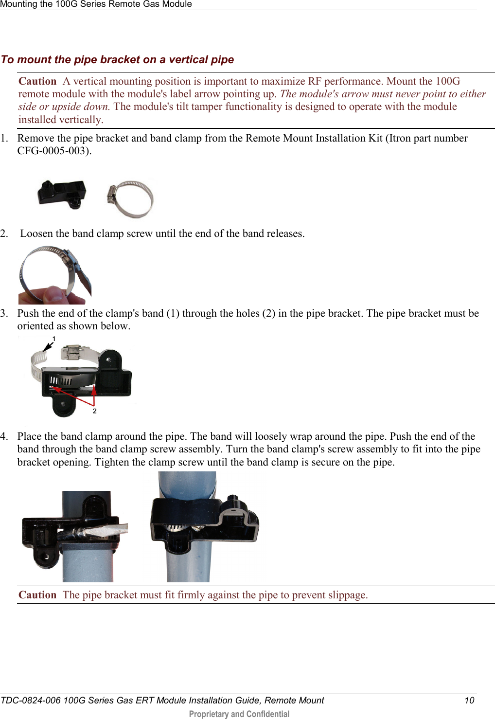 Mounting the 100G Series Remote Gas Module   TDC-0824-006 100G Series Gas ERT Module Installation Guide, Remote Mount 10  Proprietary and Confidential    To mount the pipe bracket on a vertical pipe Caution  A vertical mounting position is important to maximize RF performance. Mount the 100G remote module with the module&apos;s label arrow pointing up. The module&apos;s arrow must never point to either side or upside down. The module&apos;s tilt tamper functionality is designed to operate with the module installed vertically. 1. Remove the pipe bracket and band clamp from the Remote Mount Installation Kit (Itron part number CFG-0005-003).  2.  Loosen the band clamp screw until the end of the band releases.  3. Push the end of the clamp&apos;s band (1) through the holes (2) in the pipe bracket. The pipe bracket must be oriented as shown below.  4. Place the band clamp around the pipe. The band will loosely wrap around the pipe. Push the end of the band through the band clamp screw assembly. Turn the band clamp&apos;s screw assembly to fit into the pipe bracket opening. Tighten the clamp screw until the band clamp is secure on the pipe.         Caution  The pipe bracket must fit firmly against the pipe to prevent slippage.   