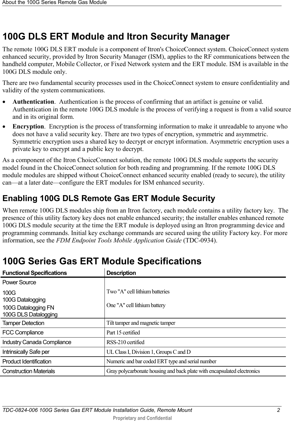 About the 100G Series Remote Gas Module   TDC-0824-006 100G Series Gas ERT Module Installation Guide, Remote Mount  2  Proprietary and Confidential    100G DLS ERT Module and Itron Security Manager The remote 100G DLS ERT module is a component of Itron&apos;s ChoiceConnect system. ChoiceConnect system enhanced security, provided by Itron Security Manager (ISM), applies to the RF communications between the handheld computer, Mobile Collector, or Fixed Network system and the ERT module. ISM is available in the 100G DLS module only.  There are two fundamental security processes used in the ChoiceConnect system to ensure confidentiality and validity of the system communications. • Authentication.  Authentication is the process of confirming that an artifact is genuine or valid. Authentication in the remote 100G DLS module is the process of verifying a request is from a valid source and in its original form. • Encryption.  Encryption is the process of transforming information to make it unreadable to anyone who does not have a valid security key. There are two types of encryption, symmetric and asymmetric. Symmetric encryption uses a shared key to decrypt or encrypt information. Asymmetric encryption uses a private key to encrypt and a public key to decrypt. As a component of the Itron ChoiceConnect solution, the remote 100G DLS module supports the security model found in the ChoiceConnect solution for both reading and programming. If the remote 100G DLS module modules are shipped without ChoiceConnect enhanced security enabled (ready to secure), the utility can—at a later date—configure the ERT modules for ISM enhanced security.    Enabling 100G DLS Remote Gas ERT Module Security When remote 100G DLS modules ship from an Itron factory, each module contains a utility factory key.  The presence of this utility factory key does not enable enhanced security; the installer enables enhanced remote 100G DLS module security at the time the ERT module is deployed using an Itron programming device and programming commands. Initial key exchange commands are secured using the utility Factory key. For more information, see the FDM Endpoint Tools Mobile Application Guide (TDC-0934).  100G Series Gas ERT Module Specifications  Functional Specifications Description Power Source 100G 100G Datalogging 100G Datalogging FN 100G DLS Datalogging  Two &quot;A&quot; cell lithium batteries  One &quot;A&quot; cell lithium battery Tamper Detection Tilt tamper and magnetic tamper FCC Compliance Part 15 certified Industry Canada Compliance RSS-210 certified Intrinsically Safe per UL Class I, Division 1, Groups C and D Product Identification Numeric and bar coded ERT type and serial number Construction Materials Gray polycarbonate housing and back plate with encapsulated electronics    