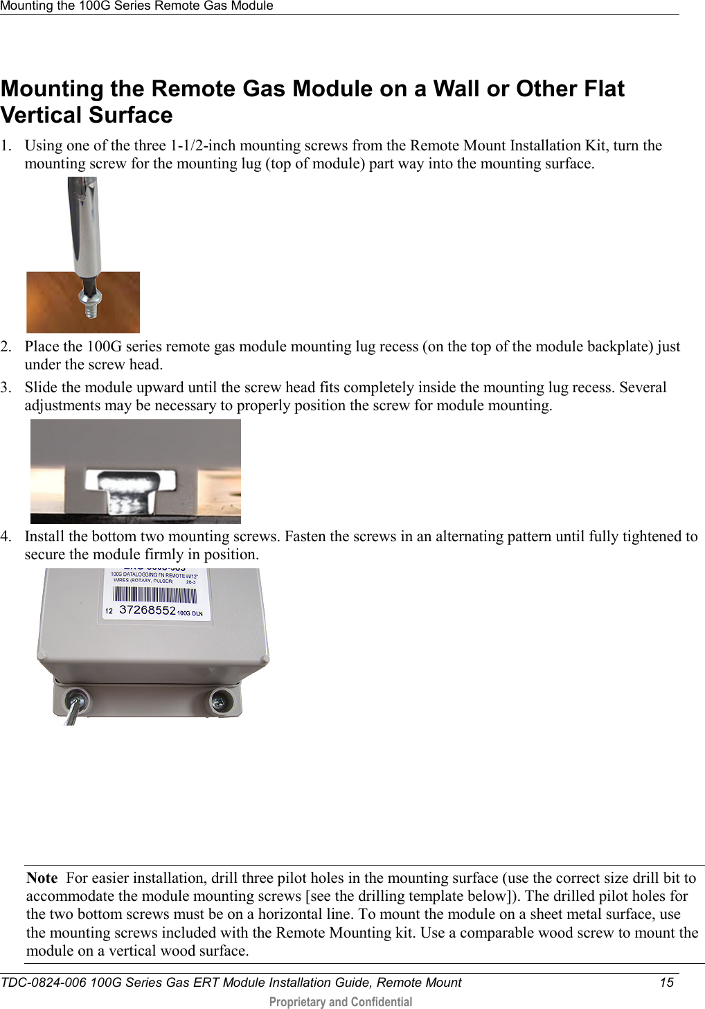 Mounting the 100G Series Remote Gas Module   TDC-0824-006 100G Series Gas ERT Module Installation Guide, Remote Mount 15   Proprietary and Confidential     Mounting the Remote Gas Module on a Wall or Other Flat Vertical Surface  1. Using one of the three 1-1/2-inch mounting screws from the Remote Mount Installation Kit, turn the mounting screw for the mounting lug (top of module) part way into the mounting surface.   2. Place the 100G series remote gas module mounting lug recess (on the top of the module backplate) just under the screw head.  3. Slide the module upward until the screw head fits completely inside the mounting lug recess. Several adjustments may be necessary to properly position the screw for module mounting.     4. Install the bottom two mounting screws. Fasten the screws in an alternating pattern until fully tightened to secure the module firmly in position.         Note  For easier installation, drill three pilot holes in the mounting surface (use the correct size drill bit to accommodate the module mounting screws [see the drilling template below]). The drilled pilot holes for the two bottom screws must be on a horizontal line. To mount the module on a sheet metal surface, use the mounting screws included with the Remote Mounting kit. Use a comparable wood screw to mount the module on a vertical wood surface.  