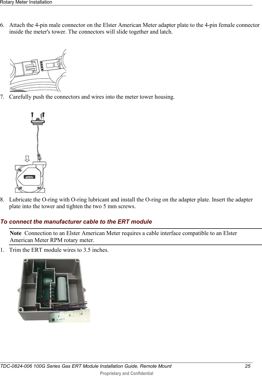 Rotary Meter Installation   TDC-0824-006 100G Series Gas ERT Module Installation Guide, Remote Mount 25   Proprietary and Confidential     6. Attach the 4-pin male connector on the Elster American Meter adapter plate to the 4-pin female connector inside the meter&apos;s tower. The connectors will slide together and latch.  7. Carefully push the connectors and wires into the meter tower housing.    8. Lubricate the O-ring with O-ring lubricant and install the O-ring on the adapter plate. Insert the adapter plate into the tower and tighten the two 5 mm screws.  To connect the manufacturer cable to the ERT module Note  Connection to an Elster American Meter requires a cable interface compatible to an Elster American Meter RPM rotary meter. 1. Trim the ERT module wires to 3.5 inches.  