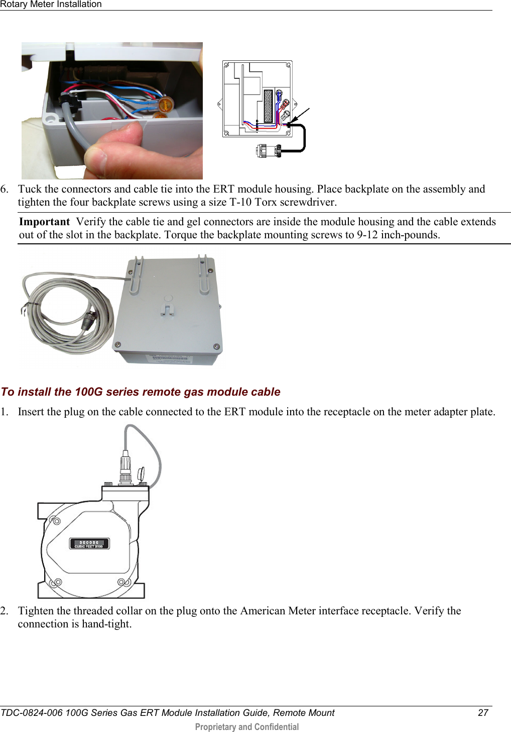 Rotary Meter Installation   TDC-0824-006 100G Series Gas ERT Module Installation Guide, Remote Mount 27   Proprietary and Confidential           6. Tuck the connectors and cable tie into the ERT module housing. Place backplate on the assembly and tighten the four backplate screws using a size T-10 Torx screwdriver.  Important  Verify the cable tie and gel connectors are inside the module housing and the cable extends out of the slot in the backplate. Torque the backplate mounting screws to 9-12 inch-pounds.    To install the 100G series remote gas module cable 1. Insert the plug on the cable connected to the ERT module into the receptacle on the meter adapter plate.   2. Tighten the threaded collar on the plug onto the American Meter interface receptacle. Verify the connection is hand-tight.  