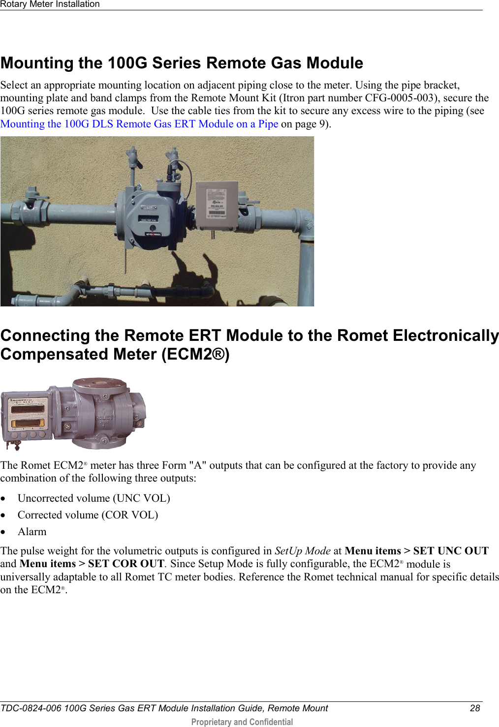 Rotary Meter Installation   TDC-0824-006 100G Series Gas ERT Module Installation Guide, Remote Mount 28  Proprietary and Confidential    Mounting the 100G Series Remote Gas Module Select an appropriate mounting location on adjacent piping close to the meter. Using the pipe bracket, mounting plate and band clamps from the Remote Mount Kit (Itron part number CFG-0005-003), secure the 100G series remote gas module.  Use the cable ties from the kit to secure any excess wire to the piping (see Mounting the 100G DLS Remote Gas ERT Module on a Pipe on page 9).   Connecting the Remote ERT Module to the Romet Electronically Compensated Meter (ECM2®)  The Romet ECM2® meter has three Form &quot;A&quot; outputs that can be configured at the factory to provide any combination of the following three outputs: • Uncorrected volume (UNC VOL) • Corrected volume (COR VOL) • Alarm The pulse weight for the volumetric outputs is configured in SetUp Mode at Menu items &gt; SET UNC OUT and Menu items &gt; SET COR OUT. Since Setup Mode is fully configurable, the ECM2® module is universally adaptable to all Romet TC meter bodies. Reference the Romet technical manual for specific details on the ECM2®.    