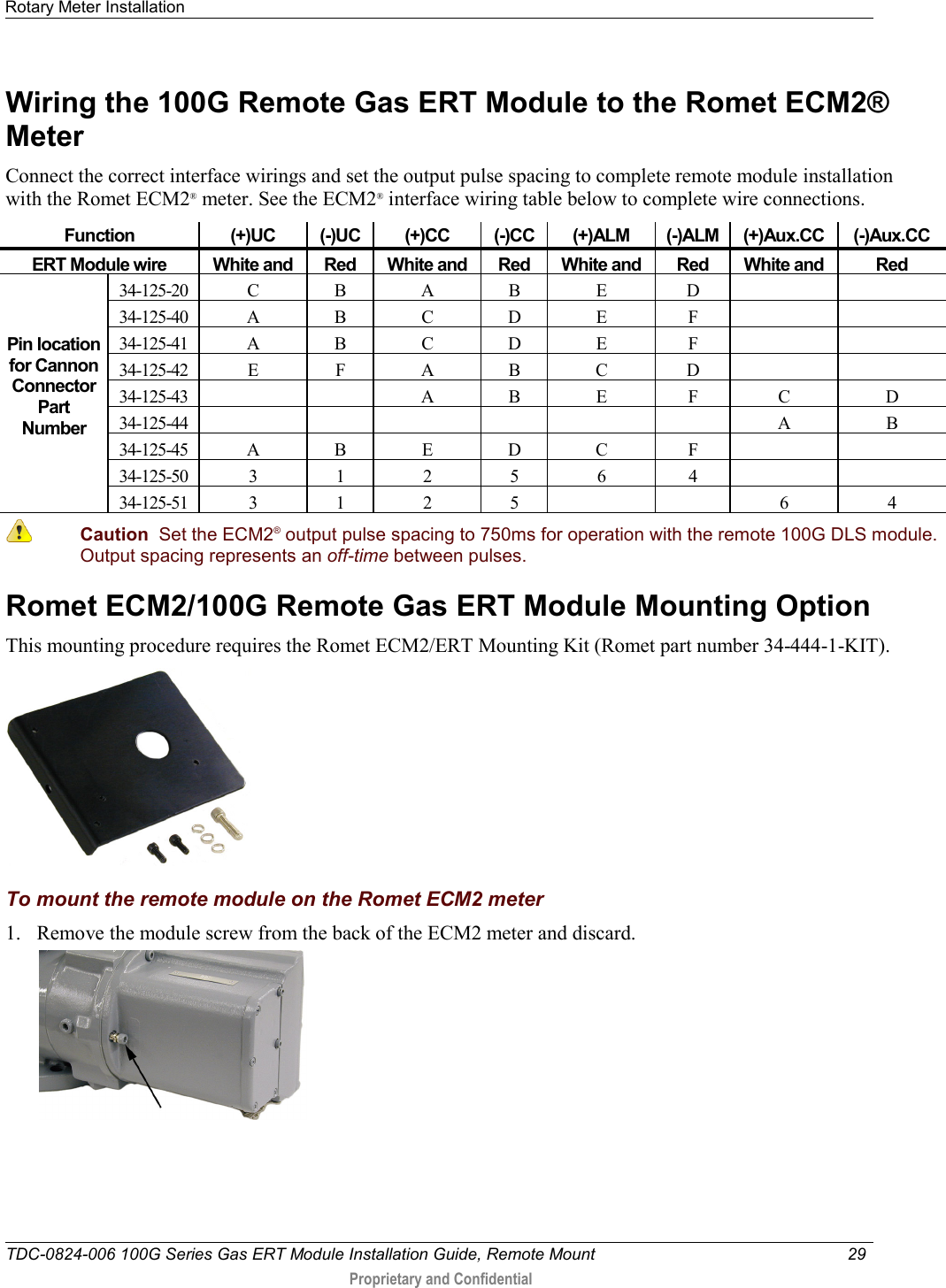 Rotary Meter Installation   TDC-0824-006 100G Series Gas ERT Module Installation Guide, Remote Mount 29   Proprietary and Confidential     Wiring the 100G Remote Gas ERT Module to the Romet ECM2® Meter Connect the correct interface wirings and set the output pulse spacing to complete remote module installation with the Romet ECM2® meter. See the ECM2® interface wiring table below to complete wire connections. Function (+)UC (-)UC (+)CC (-)CC (+)ALM (-)ALM (+)Aux.CC (-)Aux.CC ERT Module wire White and  Red White and  Red White and  Red White and  Red   Pin location for Cannon Connector Part Number 34-125-20 C B A B E D   34-125-40 A B C D E F   34-125-41 A B C D E F   34-125-42 E F A B C D   34-125-43   A B E F C D 34-125-44       A B 34-125-45 A B E D C F   34-125-50 3 1 2 5 6 4   34-125-51 3 1 2 5   6 4  Caution  Set the ECM2® output pulse spacing to 750ms for operation with the remote 100G DLS module. Output spacing represents an off-time between pulses. Romet ECM2/100G Remote Gas ERT Module Mounting Option This mounting procedure requires the Romet ECM2/ERT Mounting Kit (Romet part number 34-444-1-KIT).   To mount the remote module on the Romet ECM2 meter 1. Remove the module screw from the back of the ECM2 meter and discard.   