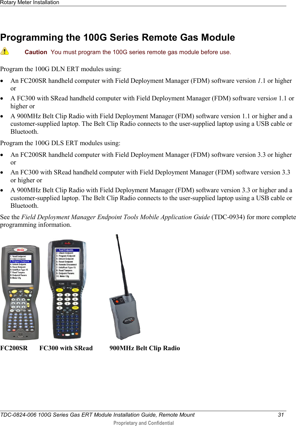 Rotary Meter Installation   TDC-0824-006 100G Series Gas ERT Module Installation Guide, Remote Mount 31   Proprietary and Confidential     Programming the 100G Series Remote Gas Module   Caution  You must program the 100G series remote gas module before use.  Program the 100G DLN ERT modules using: • An FC200SR handheld computer with Field Deployment Manager (FDM) software version 1.1 or higher or • A FC300 with SRead handheld computer with Field Deployment Manager (FDM) software version 1.1 or higher or • A 900MHz Belt Clip Radio with Field Deployment Manager (FDM) software version 1.1 or higher and a customer-supplied laptop. The Belt Clip Radio connects to the user-supplied laptop using a USB cable or Bluetooth. Program the 100G DLS ERT modules using: • An FC200SR handheld computer with Field Deployment Manager (FDM) software version 3.3 or higher or • An FC300 with SRead handheld computer with Field Deployment Manager (FDM) software version 3.3 or higher or • A 900MHz Belt Clip Radio with Field Deployment Manager (FDM) software version 3.3 or higher and a customer-supplied laptop. The Belt Clip Radio connects to the user-supplied laptop using a USB cable or Bluetooth.  See the Field Deployment Manager Endpoint Tools Mobile Application Guide (TDC-0934) for more complete programming information.       FC200SR       FC300 with SRead          900MHz Belt Clip Radio      