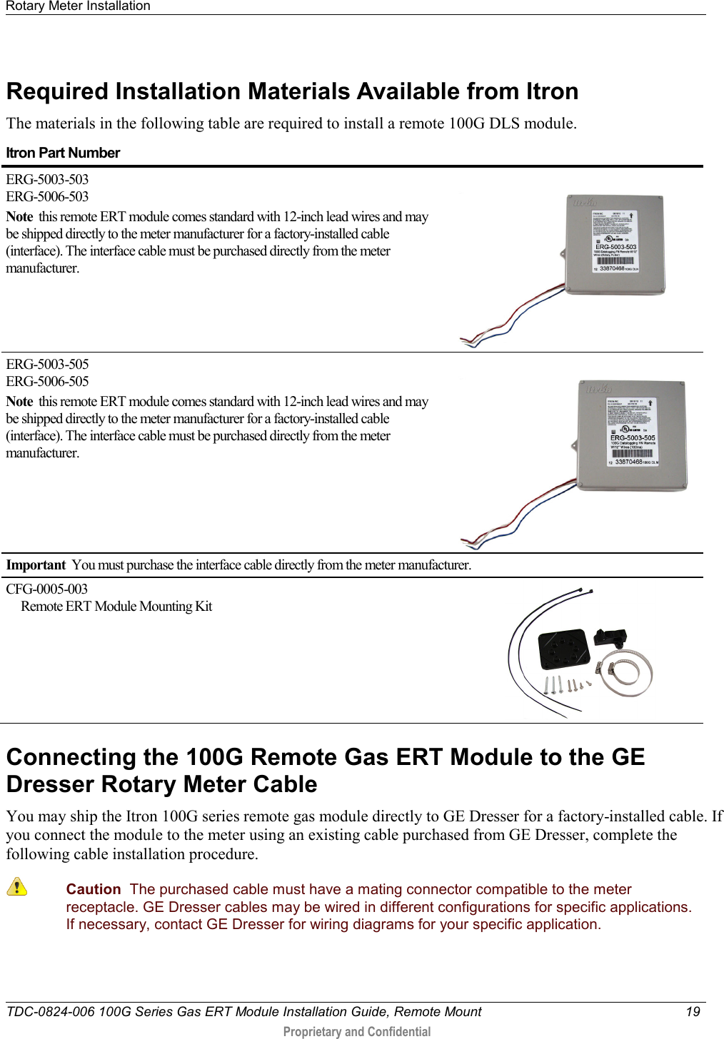 Rotary Meter Installation   TDC-0824-006 100G Series Gas ERT Module Installation Guide, Remote Mount 19   Proprietary and Confidential     Required Installation Materials Available from Itron The materials in the following table are required to install a remote 100G DLS module. Itron Part Number  ERG-5003-503 ERG-5006-503 Note  this remote ERT module comes standard with 12-inch lead wires and may be shipped directly to the meter manufacturer for a factory-installed cable (interface). The interface cable must be purchased directly from the meter manufacturer.                                                                ERG-5003-505 ERG-5006-505 Note  this remote ERT module comes standard with 12-inch lead wires and may be shipped directly to the meter manufacturer for a factory-installed cable (interface). The interface cable must be purchased directly from the meter manufacturer.                                                          Important  You must purchase the interface cable directly from the meter manufacturer. CFG-0005-003       Remote ERT Module Mounting Kit                                                                                    Connecting the 100G Remote Gas ERT Module to the GE Dresser Rotary Meter Cable You may ship the Itron 100G series remote gas module directly to GE Dresser for a factory-installed cable. If you connect the module to the meter using an existing cable purchased from GE Dresser, complete the following cable installation procedure.  Caution  The purchased cable must have a mating connector compatible to the meter receptacle. GE Dresser cables may be wired in different configurations for specific applications. If necessary, contact GE Dresser for wiring diagrams for your specific application. 