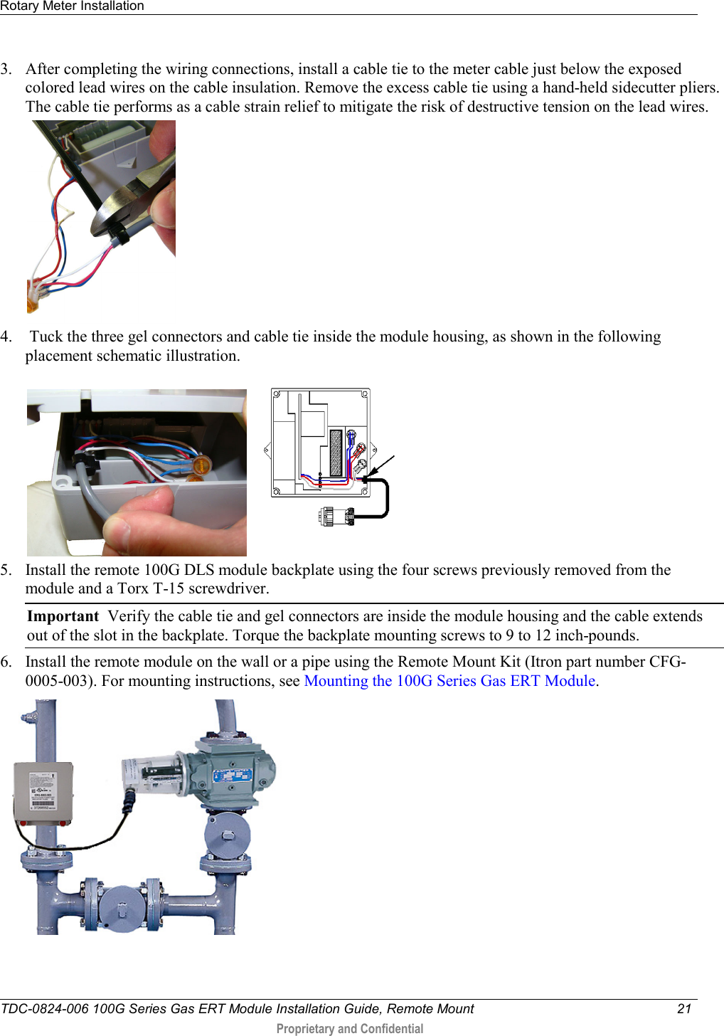 Rotary Meter Installation   TDC-0824-006 100G Series Gas ERT Module Installation Guide, Remote Mount 21   Proprietary and Confidential     3. After completing the wiring connections, install a cable tie to the meter cable just below the exposed colored lead wires on the cable insulation. Remove the excess cable tie using a hand-held sidecutter pliers. The cable tie performs as a cable strain relief to mitigate the risk of destructive tension on the lead wires.   4.  Tuck the three gel connectors and cable tie inside the module housing, as shown in the following placement schematic illustration.     5. Install the remote 100G DLS module backplate using the four screws previously removed from the module and a Torx T-15 screwdriver.  Important  Verify the cable tie and gel connectors are inside the module housing and the cable extends out of the slot in the backplate. Torque the backplate mounting screws to 9 to 12 inch-pounds.  6. Install the remote module on the wall or a pipe using the Remote Mount Kit (Itron part number CFG-0005-003). For mounting instructions, see Mounting the 100G Series Gas ERT Module.   