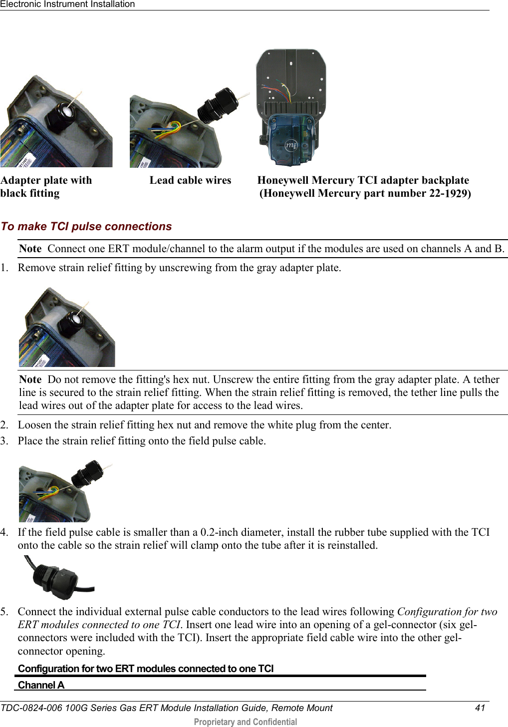 Electronic Instrument Installation   TDC-0824-006 100G Series Gas ERT Module Installation Guide, Remote Mount 41   Proprietary and Confidential             Adapter plate with                    Lead cable wires         Honeywell Mercury TCI adapter backplate   black fitting                                                                      (Honeywell Mercury part number 22-1929)                                                          To make TCI pulse connections Note  Connect one ERT module/channel to the alarm output if the modules are used on channels A and B.   1. Remove strain relief fitting by unscrewing from the gray adapter plate.  Note  Do not remove the fitting&apos;s hex nut. Unscrew the entire fitting from the gray adapter plate. A tether line is secured to the strain relief fitting. When the strain relief fitting is removed, the tether line pulls the lead wires out of the adapter plate for access to the lead wires. 2. Loosen the strain relief fitting hex nut and remove the white plug from the center. 3. Place the strain relief fitting onto the field pulse cable.  4. If the field pulse cable is smaller than a 0.2-inch diameter, install the rubber tube supplied with the TCI onto the cable so the strain relief will clamp onto the tube after it is reinstalled.  5. Connect the individual external pulse cable conductors to the lead wires following Configuration for two ERT modules connected to one TCI. Insert one lead wire into an opening of a gel-connector (six gel-connectors were included with the TCI). Insert the appropriate field cable wire into the other gel-connector opening.  Configuration for two ERT modules connected to one TCI Channel A 