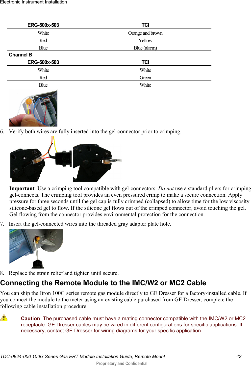 Electronic Instrument Installation   TDC-0824-006 100G Series Gas ERT Module Installation Guide, Remote Mount 42  Proprietary and Confidential    ERG-500x-503 TCI White Orange and brown Red Yellow Blue Blue (alarm) Channel B ERG-500x-503 TCI White White Red Green Blue  White    6. Verify both wires are fully inserted into the gel-connector prior to crimping.      Important  Use a crimping tool compatible with gel-connectors. Do not use a standard pliers for crimping gel-connects. The crimping tool provides an even pressured crimp to make a secure connection. Apply pressure for three seconds until the gel cap is fully crimped (collapsed) to allow time for the low viscosity silicone-based gel to flow. If the silicone gel flows out of the crimped connector, avoid touching the gel. Gel flowing from the connector provides environmental protection for the connection.  7. Insert the gel-connected wires into the threaded gray adapter plate hole.  8. Replace the strain relief and tighten until secure.   Connecting the Remote Module to the IMC/W2 or MC2 Cable You can ship the Itron 100G series remote gas module directly to GE Dresser for a factory-installed cable. If you connect the module to the meter using an existing cable purchased from GE Dresser, complete the following cable installation procedure.  Caution  The purchased cable must have a mating connector compatible with the IMC/W2 or MC2 receptacle. GE Dresser cables may be wired in different configurations for specific applications. If necessary, contact GE Dresser for wiring diagrams for your specific application. 