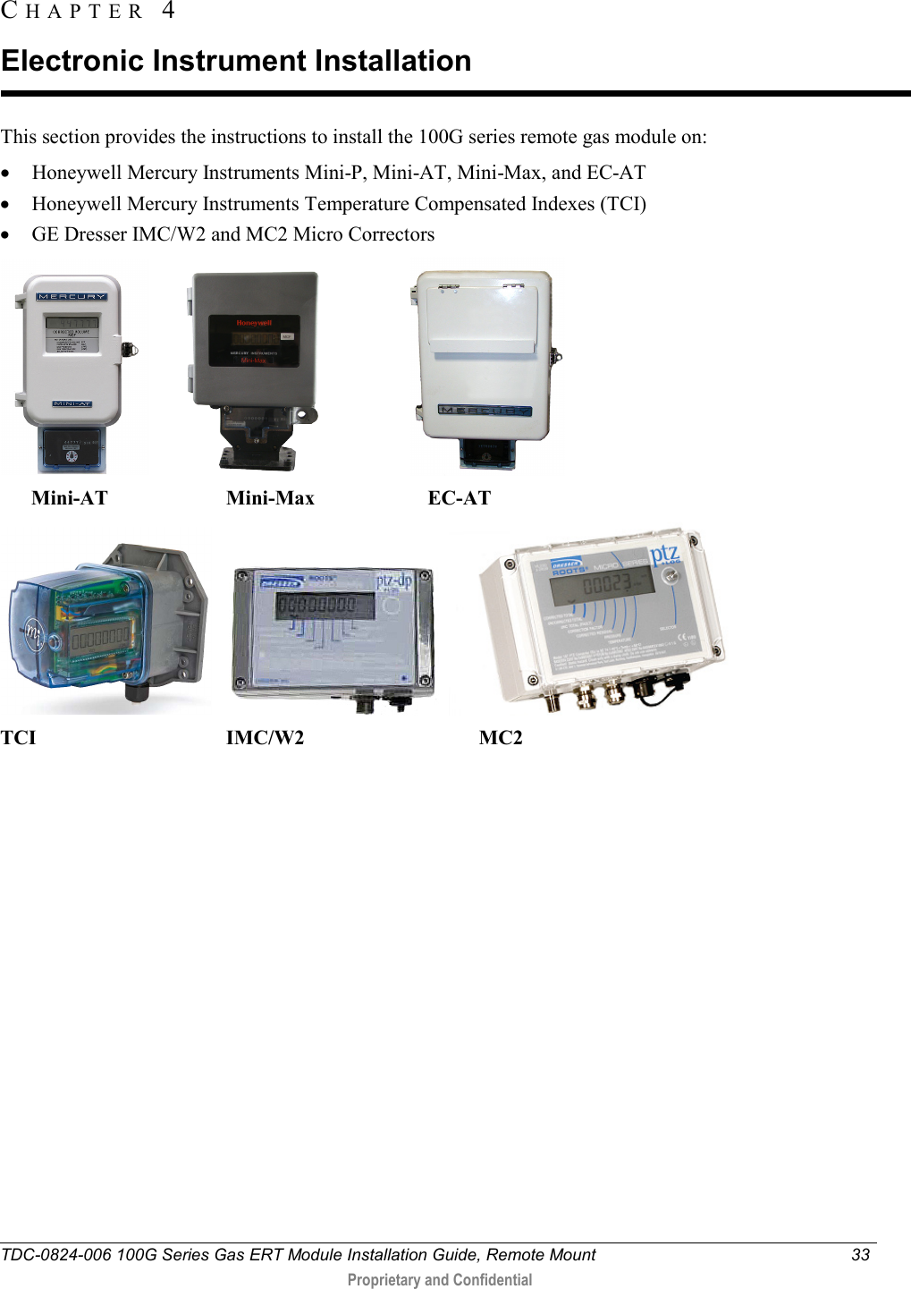  TDC-0824-006 100G Series Gas ERT Module Installation Guide, Remote Mount 33   Proprietary and Confidential     This section provides the instructions to install the 100G series remote gas module on: • Honeywell Mercury Instruments Mini-P, Mini-AT, Mini-Max, and EC-AT • Honeywell Mercury Instruments Temperature Compensated Indexes (TCI) • GE Dresser IMC/W2 and MC2 Micro Correctors                                  Mini-AT                       Mini-Max                      EC-AT  TCI                                     IMC/W2                                  MC2 CHAPTER  4  Electronic Instrument Installation 