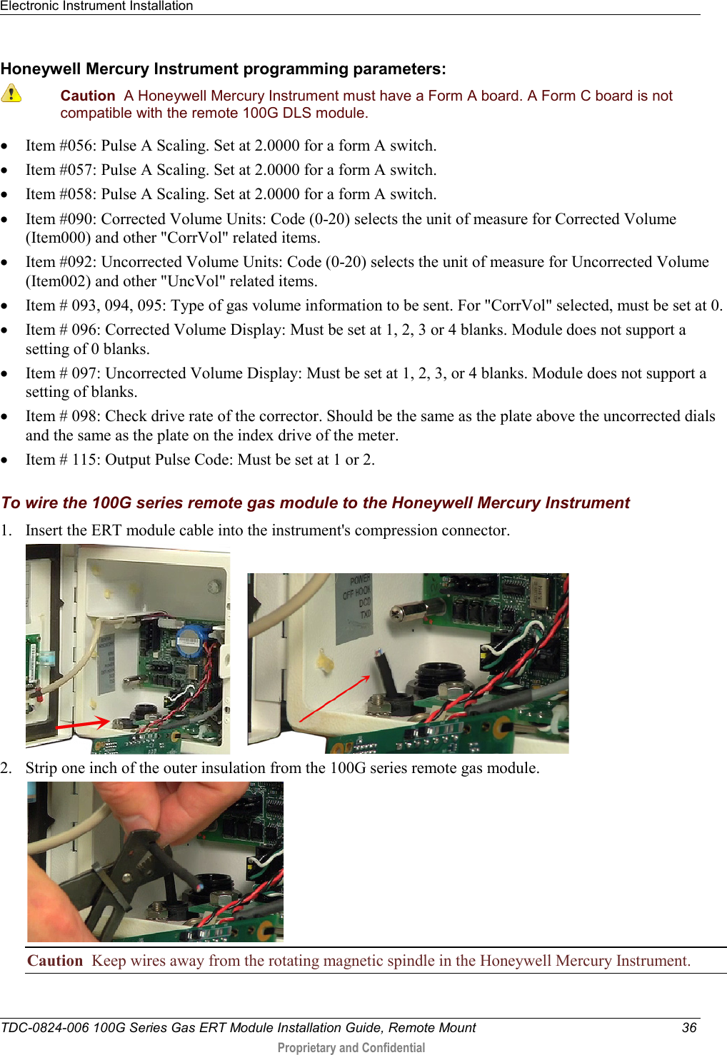 Electronic Instrument Installation   TDC-0824-006 100G Series Gas ERT Module Installation Guide, Remote Mount 36  Proprietary and Confidential    Honeywell Mercury Instrument programming parameters:  Caution  A Honeywell Mercury Instrument must have a Form A board. A Form C board is not compatible with the remote 100G DLS module. • Item #056: Pulse A Scaling. Set at 2.0000 for a form A switch. • Item #057: Pulse A Scaling. Set at 2.0000 for a form A switch. • Item #058: Pulse A Scaling. Set at 2.0000 for a form A switch. • Item #090: Corrected Volume Units: Code (0-20) selects the unit of measure for Corrected Volume (Item000) and other &quot;CorrVol&quot; related items. • Item #092: Uncorrected Volume Units: Code (0-20) selects the unit of measure for Uncorrected Volume (Item002) and other &quot;UncVol&quot; related items. • Item # 093, 094, 095: Type of gas volume information to be sent. For &quot;CorrVol&quot; selected, must be set at 0. • Item # 096: Corrected Volume Display: Must be set at 1, 2, 3 or 4 blanks. Module does not support a setting of 0 blanks. • Item # 097: Uncorrected Volume Display: Must be set at 1, 2, 3, or 4 blanks. Module does not support a setting of blanks. • Item # 098: Check drive rate of the corrector. Should be the same as the plate above the uncorrected dials and the same as the plate on the index drive of the meter. • Item # 115: Output Pulse Code: Must be set at 1 or 2.  To wire the 100G series remote gas module to the Honeywell Mercury Instrument 1. Insert the ERT module cable into the instrument&apos;s compression connector.        2. Strip one inch of the outer insulation from the 100G series remote gas module.  Caution  Keep wires away from the rotating magnetic spindle in the Honeywell Mercury Instrument. 