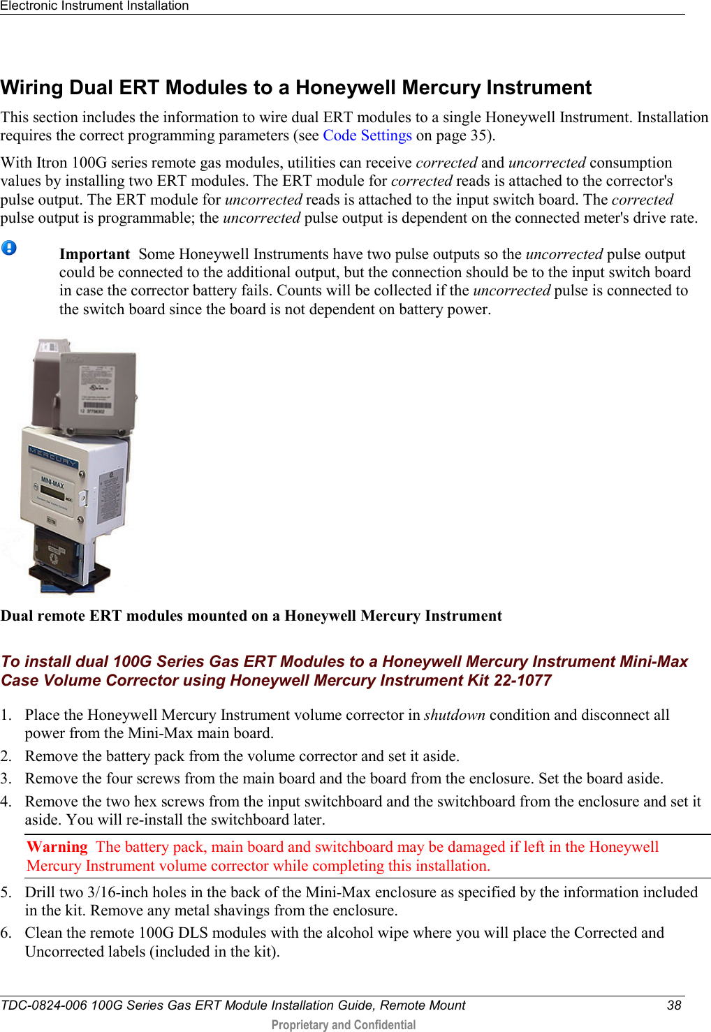 Electronic Instrument Installation   TDC-0824-006 100G Series Gas ERT Module Installation Guide, Remote Mount 38  Proprietary and Confidential    Wiring Dual ERT Modules to a Honeywell Mercury Instrument This section includes the information to wire dual ERT modules to a single Honeywell Instrument. Installation requires the correct programming parameters (see Code Settings on page 35).  With Itron 100G series remote gas modules, utilities can receive corrected and uncorrected consumption values by installing two ERT modules. The ERT module for corrected reads is attached to the corrector&apos;s pulse output. The ERT module for uncorrected reads is attached to the input switch board. The corrected pulse output is programmable; the uncorrected pulse output is dependent on the connected meter&apos;s drive rate.   Important  Some Honeywell Instruments have two pulse outputs so the uncorrected pulse output could be connected to the additional output, but the connection should be to the input switch board in case the corrector battery fails. Counts will be collected if the uncorrected pulse is connected to the switch board since the board is not dependent on battery power.    Dual remote ERT modules mounted on a Honeywell Mercury Instrument   To install dual 100G Series Gas ERT Modules to a Honeywell Mercury Instrument Mini-Max Case Volume Corrector using Honeywell Mercury Instrument Kit 22-1077  1. Place the Honeywell Mercury Instrument volume corrector in shutdown condition and disconnect all power from the Mini-Max main board. 2. Remove the battery pack from the volume corrector and set it aside.  3. Remove the four screws from the main board and the board from the enclosure. Set the board aside.  4. Remove the two hex screws from the input switchboard and the switchboard from the enclosure and set it aside. You will re-install the switchboard later.  Warning  The battery pack, main board and switchboard may be damaged if left in the Honeywell Mercury Instrument volume corrector while completing this installation. 5. Drill two 3/16-inch holes in the back of the Mini-Max enclosure as specified by the information included in the kit. Remove any metal shavings from the enclosure.  6. Clean the remote 100G DLS modules with the alcohol wipe where you will place the Corrected and Uncorrected labels (included in the kit).  