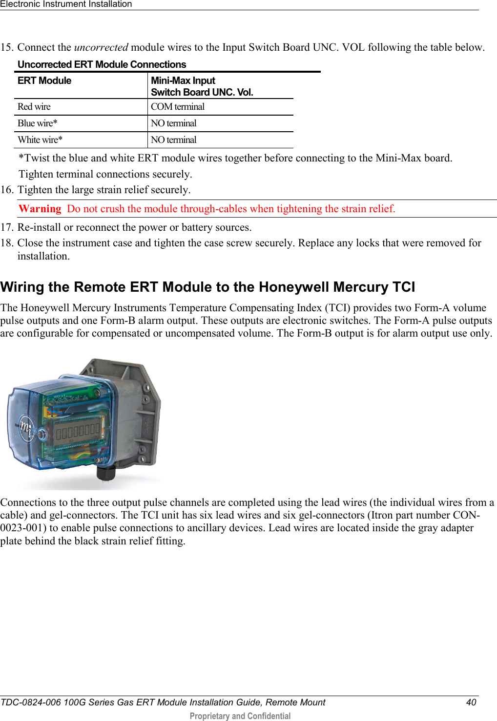 Electronic Instrument Installation   TDC-0824-006 100G Series Gas ERT Module Installation Guide, Remote Mount 40  Proprietary and Confidential    15. Connect the uncorrected module wires to the Input Switch Board UNC. VOL following the table below.  Uncorrected ERT Module Connections ERT Module Mini-Max Input  Switch Board UNC. Vol. Red wire  COM terminal Blue wire* NO terminal White wire* NO terminal *Twist the blue and white ERT module wires together before connecting to the Mini-Max board.  Tighten terminal connections securely. 16. Tighten the large strain relief securely.  Warning  Do not crush the module through-cables when tightening the strain relief. 17. Re-install or reconnect the power or battery sources. 18. Close the instrument case and tighten the case screw securely. Replace any locks that were removed for installation.  Wiring the Remote ERT Module to the Honeywell Mercury TCI The Honeywell Mercury Instruments Temperature Compensating Index (TCI) provides two Form-A volume pulse outputs and one Form-B alarm output. These outputs are electronic switches. The Form-A pulse outputs are configurable for compensated or uncompensated volume. The Form-B output is for alarm output use only.   Connections to the three output pulse channels are completed using the lead wires (the individual wires from a cable) and gel-connectors. The TCI unit has six lead wires and six gel-connectors (Itron part number CON-0023-001) to enable pulse connections to ancillary devices. Lead wires are located inside the gray adapter plate behind the black strain relief fitting.    